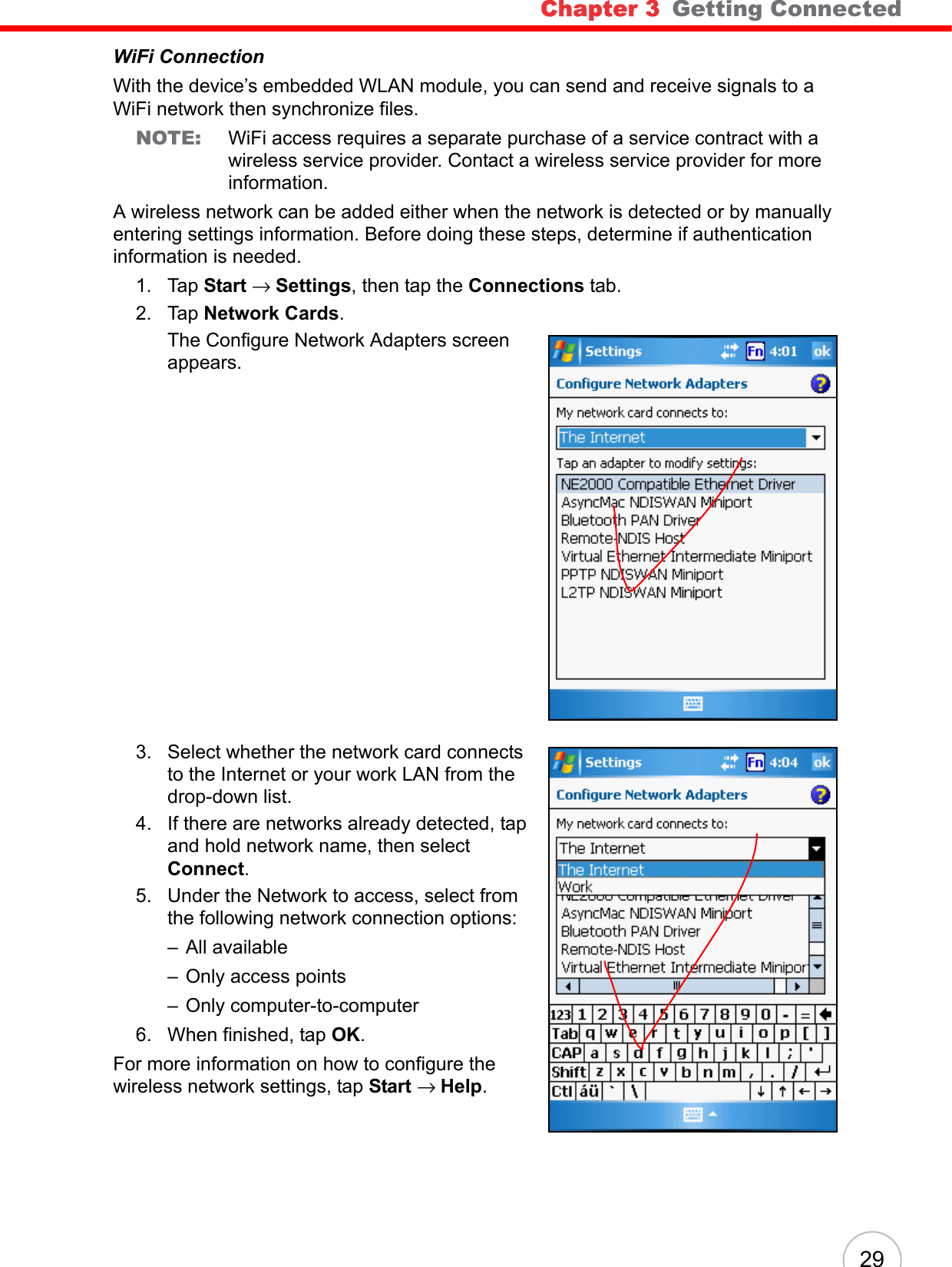 Chapter 3   Getting Connected 29WiFi ConnectionWith the device’s embedded WLAN module, you can send and receive signals to a WiFi network then synchronize files.NOTE: WiFi access requires a separate purchase of a service contract with a wireless service provider. Contact a wireless service provider for more information.A wireless network can be added either when the network is detected or by manually entering settings information. Before doing these steps, determine if authentication information is needed.1. Tap Start → Settings, then tap the Connections tab.2. Tap Network Cards.The Configure Network Adapters screen appears.3. Select whether the network card connects to the Internet or your work LAN from the drop-down list. 4. If there are networks already detected, tap and hold network name, then select Connect.5. Under the Network to access, select from the following network connection options:– All available– Only access points– Only computer-to-computer6. When finished, tap OK.For more information on how to configure the wireless network settings, tap Start → Help.