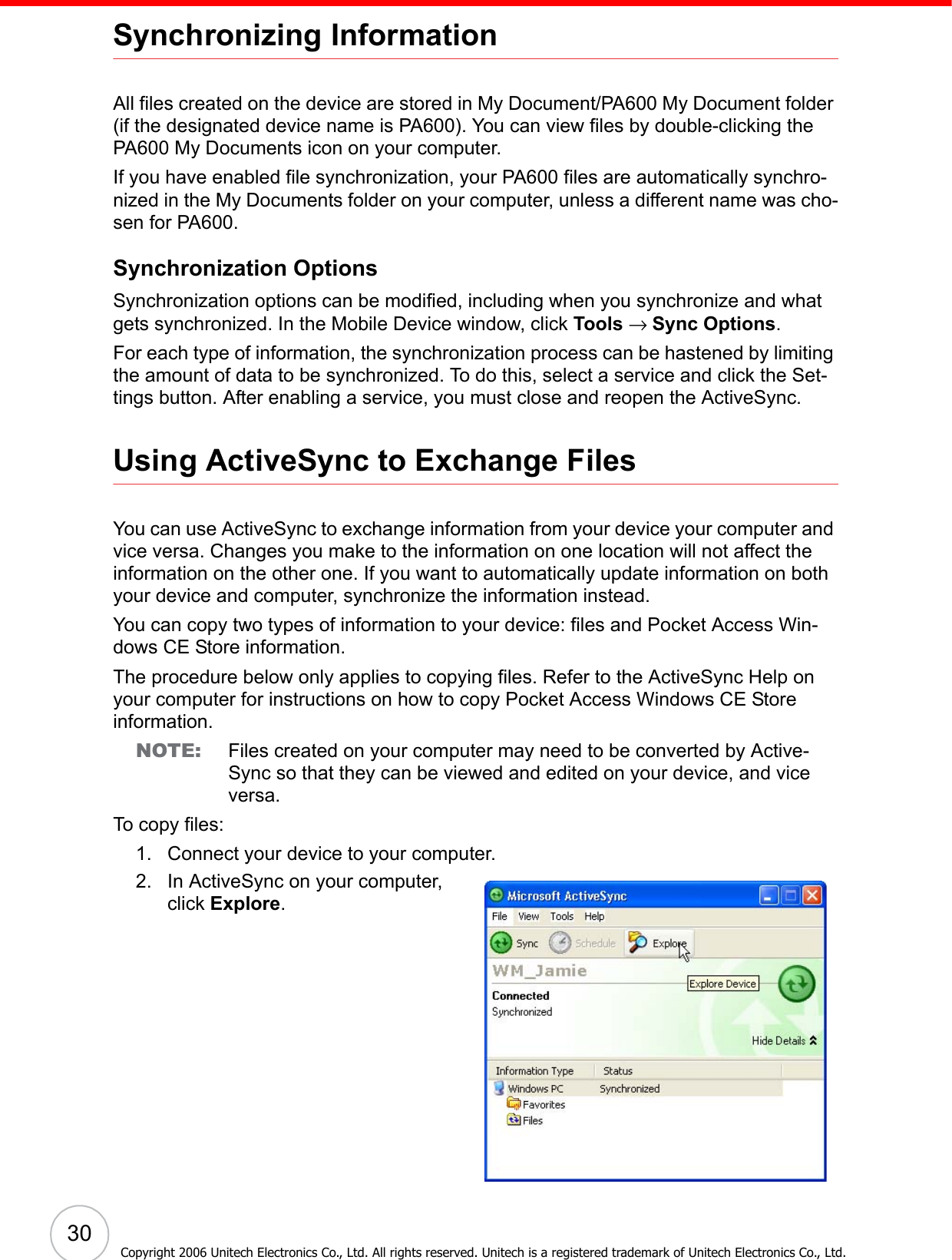  30Copyright 2006 Unitech Electronics Co., Ltd. All rights reserved. Unitech is a registered trademark of Unitech Electronics Co., Ltd.Synchronizing InformationAll files created on the device are stored in My Document/PA600 My Document folder (if the designated device name is PA600). You can view files by double-clicking the PA600 My Documents icon on your computer.If you have enabled file synchronization, your PA600 files are automatically synchro-nized in the My Documents folder on your computer, unless a different name was cho-sen for PA600.Synchronization OptionsSynchronization options can be modified, including when you synchronize and what gets synchronized. In the Mobile Device window, click Tools → Sync Options.For each type of information, the synchronization process can be hastened by limiting the amount of data to be synchronized. To do this, select a service and click the Set-tings button. After enabling a service, you must close and reopen the ActiveSync.Using ActiveSync to Exchange FilesYou can use ActiveSync to exchange information from your device your computer and vice versa. Changes you make to the information on one location will not affect the information on the other one. If you want to automatically update information on both your device and computer, synchronize the information instead.You can copy two types of information to your device: files and Pocket Access Win-dows CE Store information.The procedure below only applies to copying files. Refer to the ActiveSync Help on your computer for instructions on how to copy Pocket Access Windows CE Store information.NOTE: Files created on your computer may need to be converted by Active-Sync so that they can be viewed and edited on your device, and vice versa.To copy files:1. Connect your device to your computer.2. In ActiveSync on your computer, click Explore.