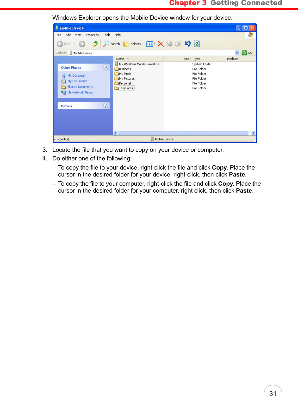 Chapter 3   Getting Connected 31Windows Explorer opens the Mobile Device window for your device.3. Locate the file that you want to copy on your device or computer.4. Do either one of the following:– To copy the file to your device, right-click the file and click Copy. Place the cursor in the desired folder for your device, right-click, then click Paste.– To copy the file to your computer, right-click the file and click Copy. Place the cursor in the desired folder for your computer, right click, then click Paste.