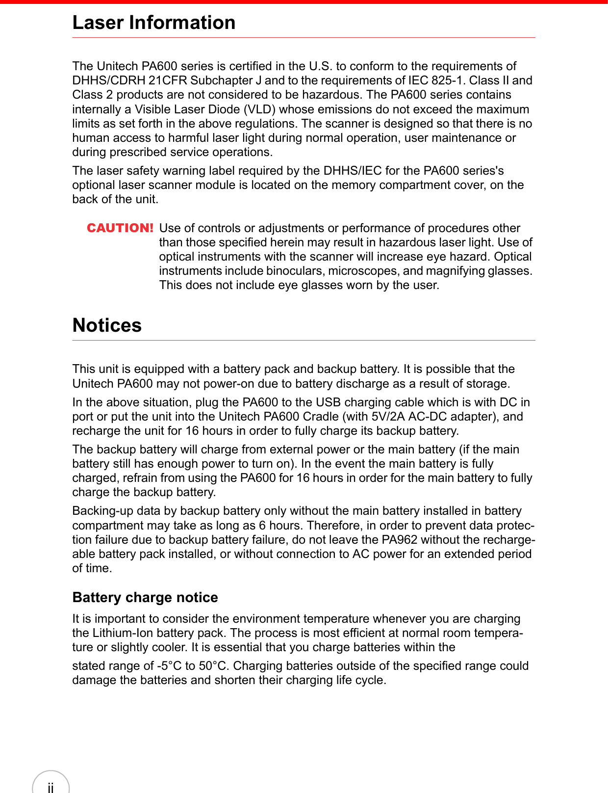  iiLaser InformationThe Unitech PA600 series is certified in the U.S. to conform to the requirements of DHHS/CDRH 21CFR Subchapter J and to the requirements of IEC 825-1. Class II and Class 2 products are not considered to be hazardous. The PA600 series contains internally a Visible Laser Diode (VLD) whose emissions do not exceed the maximum limits as set forth in the above regulations. The scanner is designed so that there is no human access to harmful laser light during normal operation, user maintenance or during prescribed service operations.The laser safety warning label required by the DHHS/IEC for the PA600 series&apos;s optional laser scanner module is located on the memory compartment cover, on the back of the unit.CAUTION! Use of controls or adjustments or performance of procedures other than those specified herein may result in hazardous laser light. Use of optical instruments with the scanner will increase eye hazard. Optical instruments include binoculars, microscopes, and magnifying glasses. This does not include eye glasses worn by the user.NoticesThis unit is equipped with a battery pack and backup battery. It is possible that the Unitech PA600 may not power-on due to battery discharge as a result of storage.In the above situation, plug the PA600 to the USB charging cable which is with DC in port or put the unit into the Unitech PA600 Cradle (with 5V/2A AC-DC adapter), and recharge the unit for 16 hours in order to fully charge its backup battery.The backup battery will charge from external power or the main battery (if the main battery still has enough power to turn on). In the event the main battery is fully charged, refrain from using the PA600 for 16 hours in order for the main battery to fully charge the backup battery.Backing-up data by backup battery only without the main battery installed in battery compartment may take as long as 6 hours. Therefore, in order to prevent data protec-tion failure due to backup battery failure, do not leave the PA962 without the recharge-able battery pack installed, or without connection to AC power for an extended period of time.Battery charge noticeIt is important to consider the environment temperature whenever you are charging the Lithium-Ion battery pack. The process is most efficient at normal room tempera-ture or slightly cooler. It is essential that you charge batteries within thestated range of -5°C to 50°C. Charging batteries outside of the specified range could damage the batteries and shorten their charging life cycle.