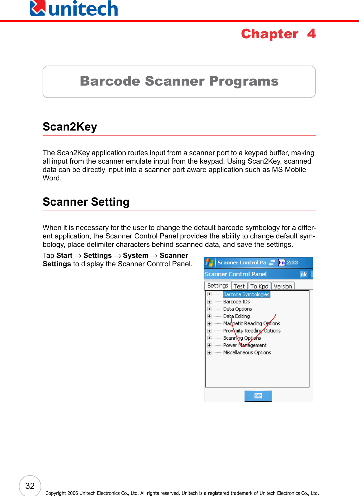  32Copyright 2006 Unitech Electronics Co., Ltd. All rights reserved. Unitech is a registered trademark of Unitech Electronics Co., Ltd.Chapter  4Barcode Scanner ProgramsScan2KeyThe Scan2Key application routes input from a scanner port to a keypad buffer, making all input from the scanner emulate input from the keypad. Using Scan2Key, scanned data can be directly input into a scanner port aware application such as MS Mobile Word.Scanner SettingWhen it is necessary for the user to change the default barcode symbology for a differ-ent application, the Scanner Control Panel provides the ability to change default sym-bology, place delimiter characters behind scanned data, and save the settings.Tap   Start → Settings → System → Scanner Settings to display the Scanner Control Panel.