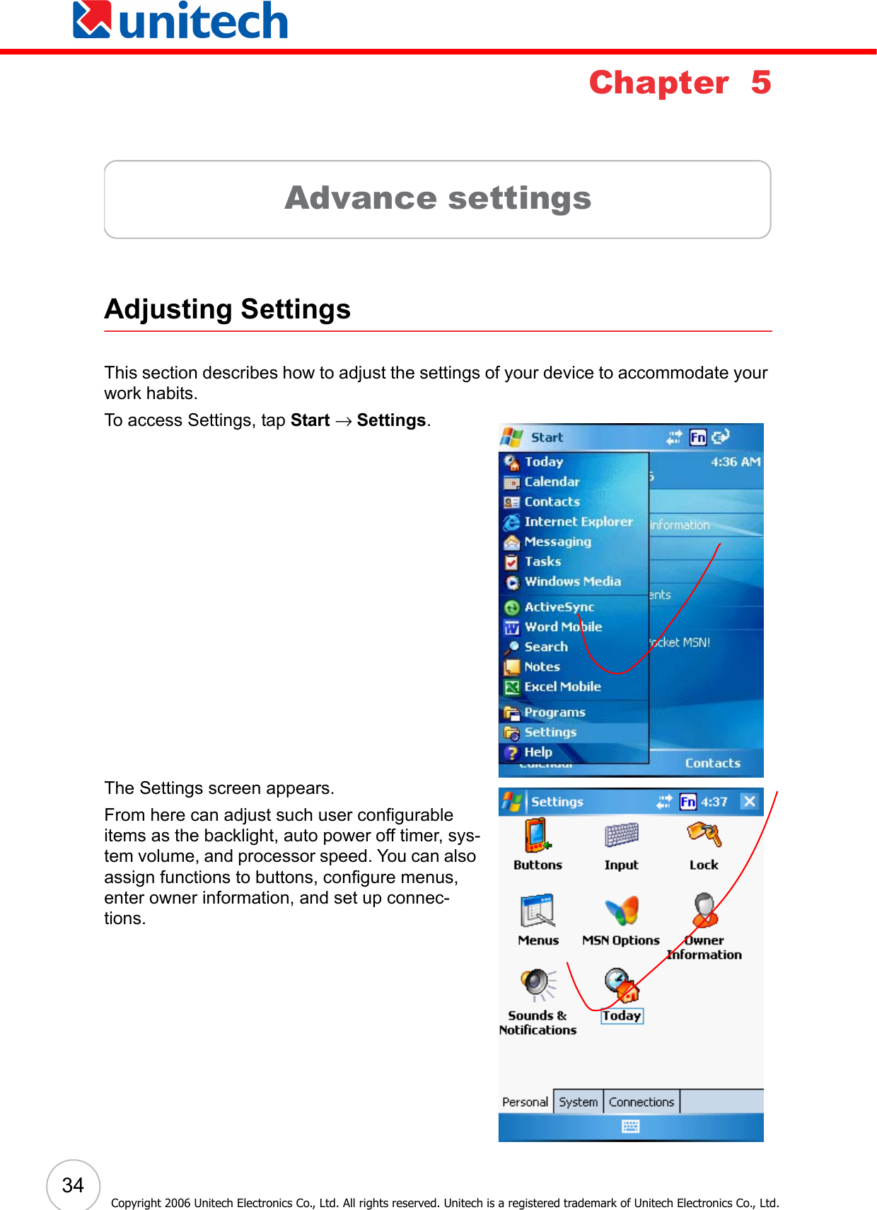  34Copyright 2006 Unitech Electronics Co., Ltd. All rights reserved. Unitech is a registered trademark of Unitech Electronics Co., Ltd.Chapter  5Advance settingsAdjusting SettingsThis section describes how to adjust the settings of your device to accommodate your work habits. To access Settings, tap Start → Settings.The Settings screen appears.From here can adjust such user configurable items as the backlight, auto power off timer, sys-tem volume, and processor speed. You can also assign functions to buttons, configure menus, enter owner information, and set up connec-tions. 