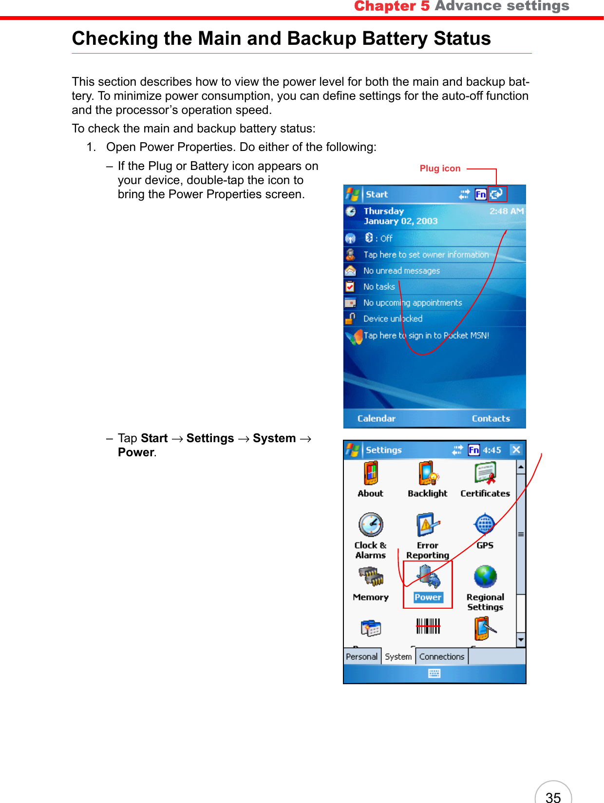  35Checking the Main and Backup Battery StatusThis section describes how to view the power level for both the main and backup bat-tery. To minimize power consumption, you can define settings for the auto-off function and the processor’s operation speed.To check the main and backup battery status:1. Open Power Properties. Do either of the following:– If the Plug or Battery icon appears on your device, double-tap the icon to bring the Power Properties screen.– Tap Start → Settings → System → Power.Plug iconChapter 5 Advance settings