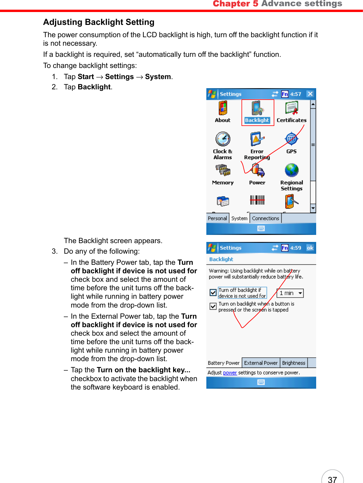  37Adjusting Backlight SettingThe power consumption of the LCD backlight is high, turn off the backlight function if it is not necessary.If a backlight is required, set “automatically turn off the backlight” function.To change backlight settings:1. Tap Start → Settings → System.2. Tap Backlight.The Backlight screen appears.3. Do any of the following:– In the Battery Power tab, tap the Turn off backlight if device is not used for check box and select the amount of time before the unit turns off the back-light while running in battery power mode from the drop-down list.– In the External Power tab, tap the Turn off backlight if device is not used for check box and select the amount of time before the unit turns off the back-light while running in battery power mode from the drop-down list.– Tap the Turn on the backlight key... checkbox to activate the backlight when the software keyboard is enabled.Chapter 5 Advance settings