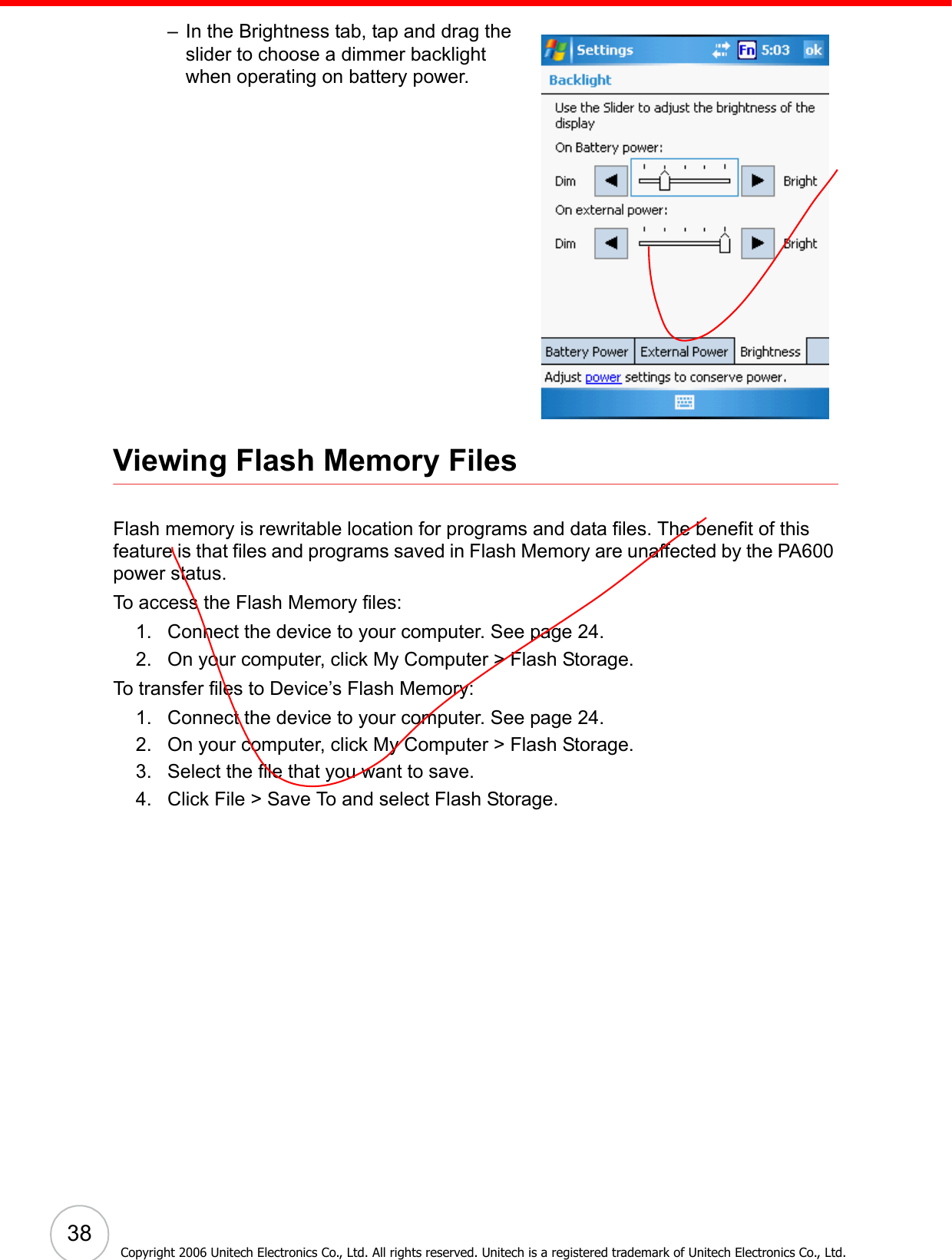  38Copyright 2006 Unitech Electronics Co., Ltd. All rights reserved. Unitech is a registered trademark of Unitech Electronics Co., Ltd.– In the Brightness tab, tap and drag the slider to choose a dimmer backlight when operating on battery power. Viewing Flash Memory FilesFlash memory is rewritable location for programs and data files. The benefit of this feature is that files and programs saved in Flash Memory are unaffected by the PA600 power status.To access the Flash Memory files:1. Connect the device to your computer. See page 24.2. On your computer, click My Computer &gt; Flash Storage.To transfer files to Device’s Flash Memory:1. Connect the device to your computer. See page 24.2. On your computer, click My Computer &gt; Flash Storage.3. Select the file that you want to save.4. Click File &gt; Save To and select Flash Storage.