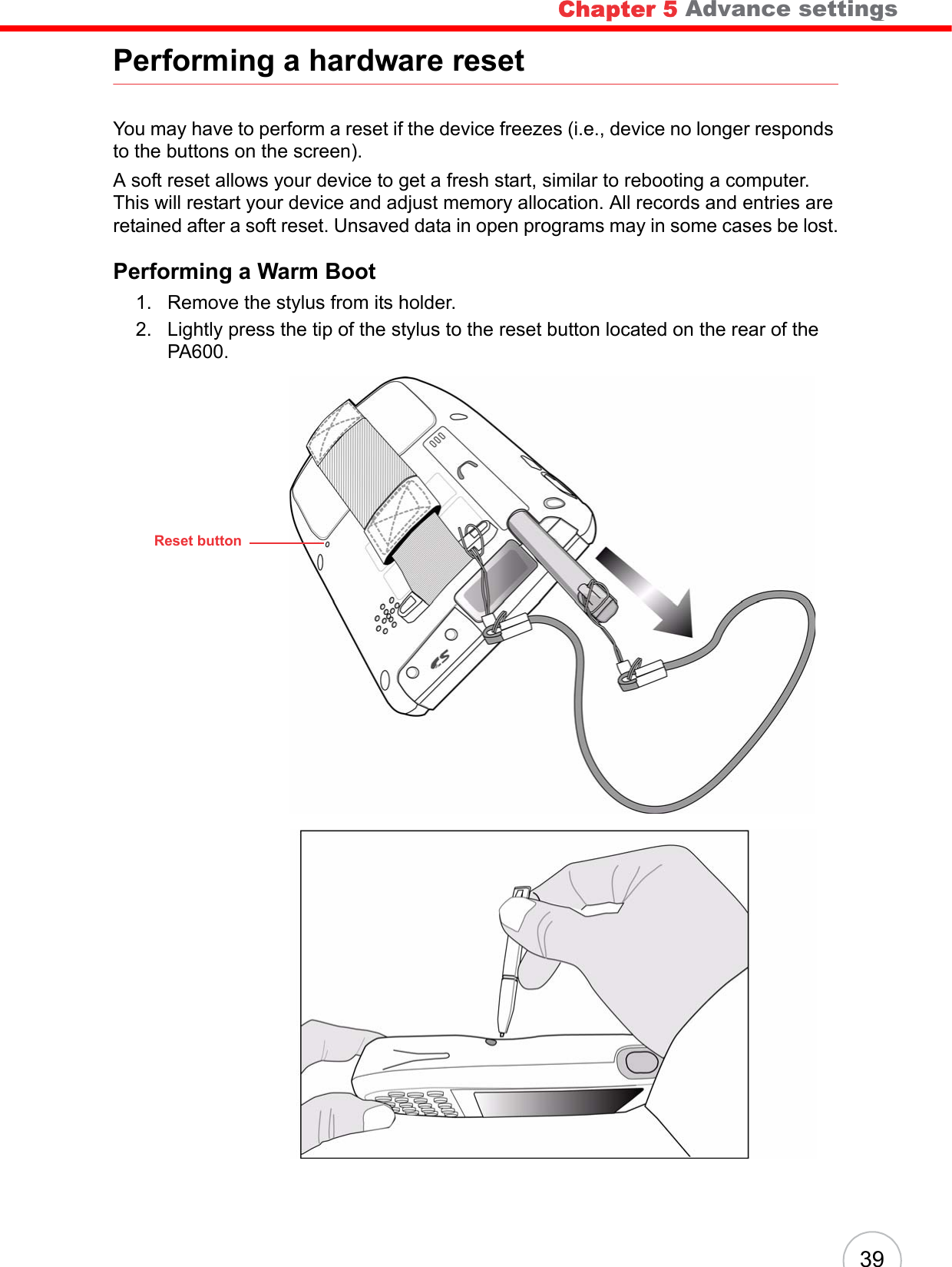 Chapter 5   Advance settings 39Performing a hardware resetYou may have to perform a reset if the device freezes (i.e., device no longer responds to the buttons on the screen).A soft reset allows your device to get a fresh start, similar to rebooting a computer. This will restart your device and adjust memory allocation. All records and entries are retained after a soft reset. Unsaved data in open programs may in some cases be lost.Performing a Warm Boot1. Remove the stylus from its holder.2. Lightly press the tip of the stylus to the reset button located on the rear of the PA600.Reset buttonChapter 5 Advance settings