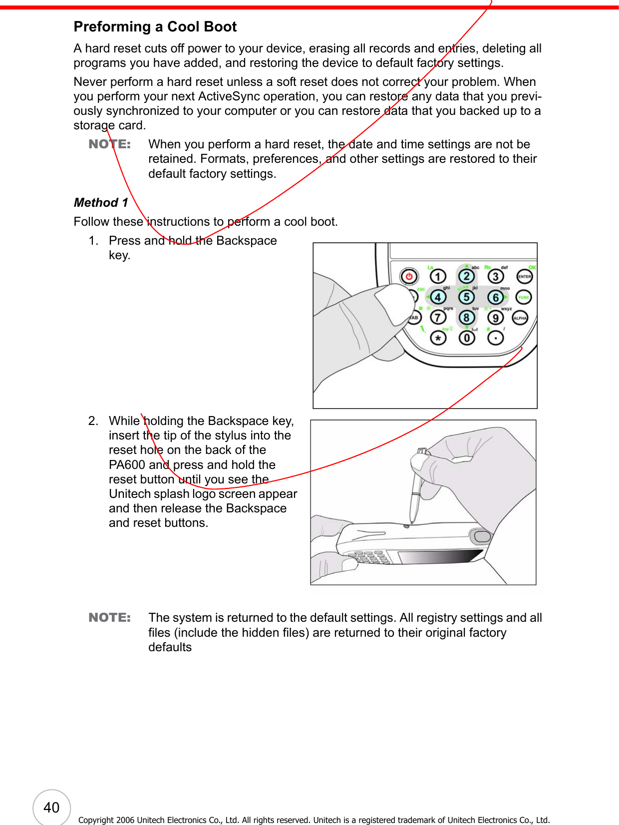  40Copyright 2006 Unitech Electronics Co., Ltd. All rights reserved. Unitech is a registered trademark of Unitech Electronics Co., Ltd.Preforming a Cool BootA hard reset cuts off power to your device, erasing all records and entries, deleting all programs you have added, and restoring the device to default factory settings. Never perform a hard reset unless a soft reset does not correct your problem. When you perform your next ActiveSync operation, you can restore any data that you previ-ously synchronized to your computer or you can restore data that you backed up to a storage card.NOTE: When you perform a hard reset, the date and time settings are not be retained. Formats, preferences, and other settings are restored to their default factory settings.Method 1Follow these instructions to perform a cool boot.1. Press and hold the Backspace key. 2. While holding the Backspace key, insert the tip of the stylus into the reset hole on the back of the PA600 and press and hold the reset button until you see the Unitech splash logo screen appear and then release the Backspace and reset buttons.NOTE: The system is returned to the default settings. All registry settings and all files (include the hidden files) are returned to their original factory defaults