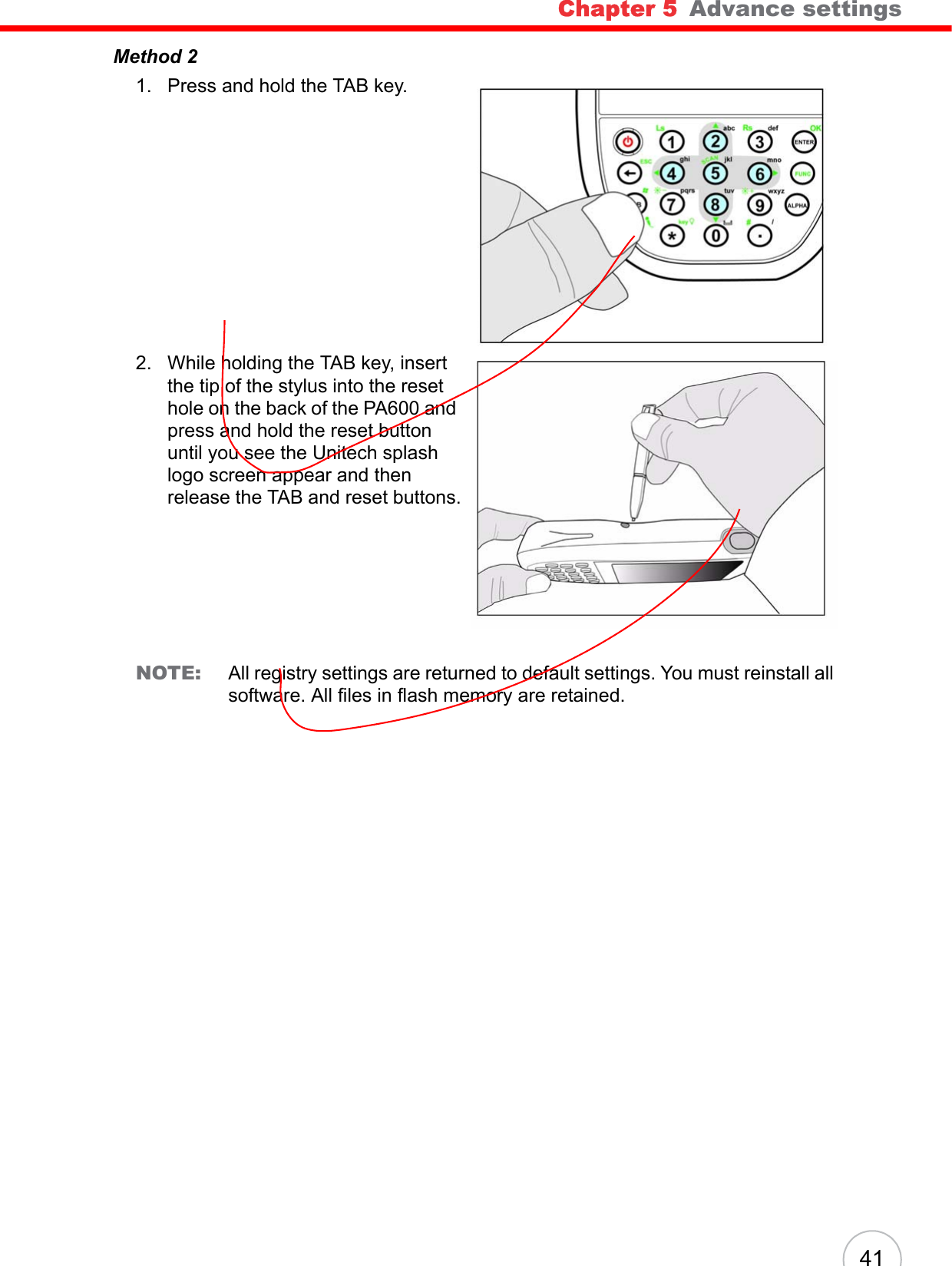 Chapter 5   Advance settings 41Method 21. Press and hold the TAB key. 2. While holding the TAB key, insert the tip of the stylus into the reset hole on the back of the PA600 and press and hold the reset button until you see the Unitech splash logo screen appear and then release the TAB and reset buttons.NOTE: All registry settings are returned to default settings. You must reinstall all software. All files in flash memory are retained.