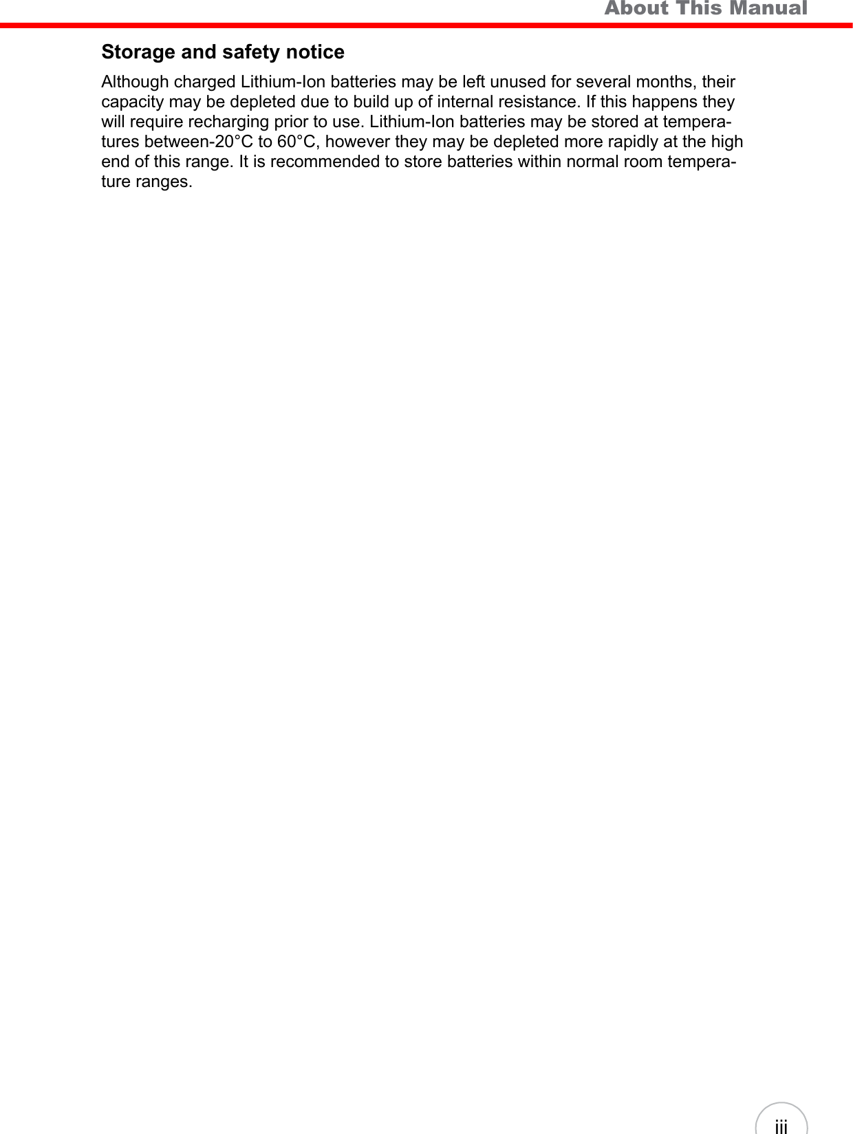    About This Manual iiiStorage and safety noticeAlthough charged Lithium-Ion batteries may be left unused for several months, their capacity may be depleted due to build up of internal resistance. If this happens they will require recharging prior to use. Lithium-Ion batteries may be stored at tempera-tures between-20°C to 60°C, however they may be depleted more rapidly at the high end of this range. It is recommended to store batteries within normal room tempera-ture ranges.