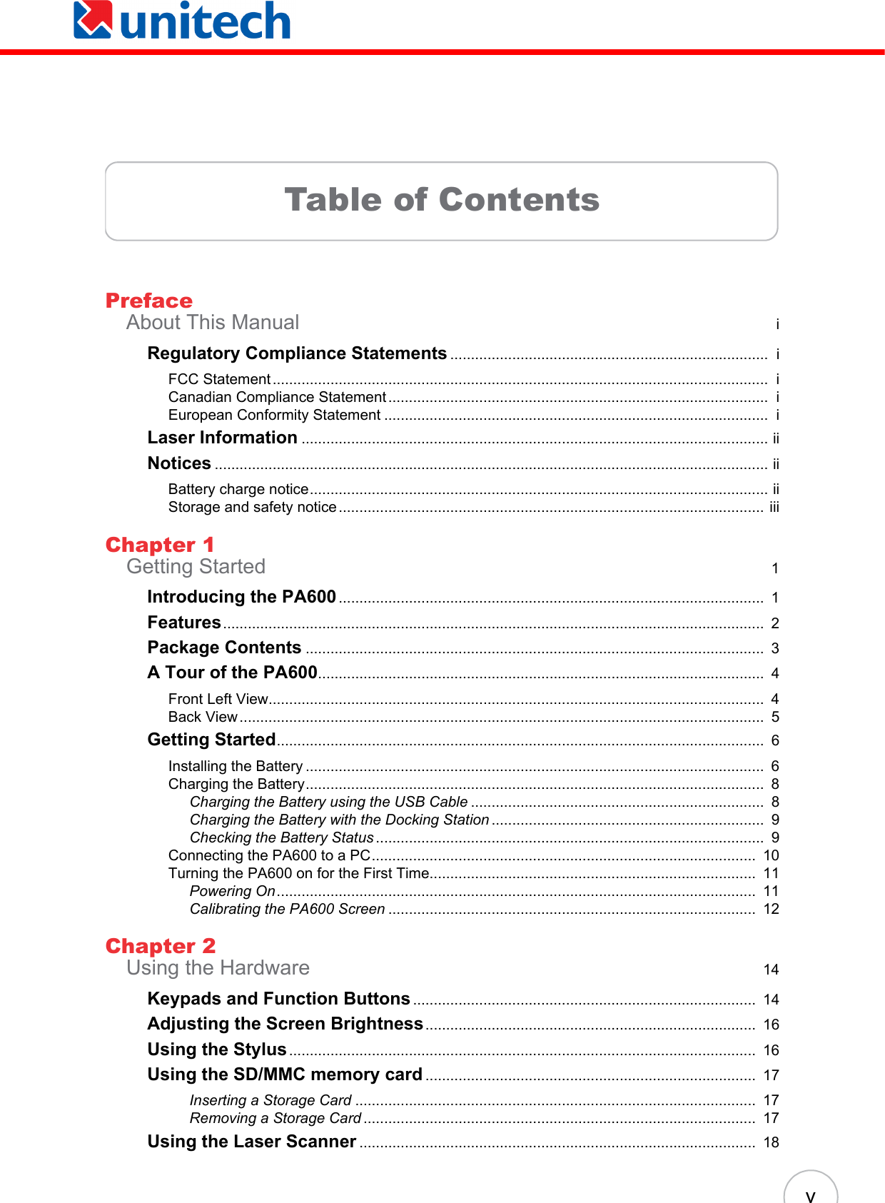  vTable of ContentsPrefaceAbout This Manual  iRegulatory Compliance Statements .............................................................................  iFCC Statement........................................................................................................................  iCanadian Compliance Statement............................................................................................  iEuropean Conformity Statement .............................................................................................  iLaser Information ................................................................................................................. iiNotices ...................................................................................................................................... iiBattery charge notice............................................................................................................... iiStorage and safety notice....................................................................................................... iiiChapter 1Getting Started  1Introducing the PA600.......................................................................................................  1Features...................................................................................................................................  2Package Contents ...............................................................................................................  3A Tour of the PA600............................................................................................................  4Front Left View........................................................................................................................  4Back View...............................................................................................................................  5Getting Started......................................................................................................................  6Installing the Battery ...............................................................................................................  6Charging the Battery...............................................................................................................  8Charging the Battery using the USB Cable .......................................................................  8Charging the Battery with the Docking Station ..................................................................  9Checking the Battery Status ..............................................................................................  9Connecting the PA600 to a PC.............................................................................................  10Turning the PA600 on for the First Time...............................................................................  11Powering On....................................................................................................................  11Calibrating the PA600 Screen .........................................................................................  12Chapter 2Using the Hardware  14Keypads and Function Buttons...................................................................................  14Adjusting the Screen Brightness................................................................................  16Using the Stylus.................................................................................................................  16Using the SD/MMC memory card ................................................................................  17Inserting a Storage Card .................................................................................................  17Removing a Storage Card ...............................................................................................  17Using the Laser Scanner ................................................................................................  18