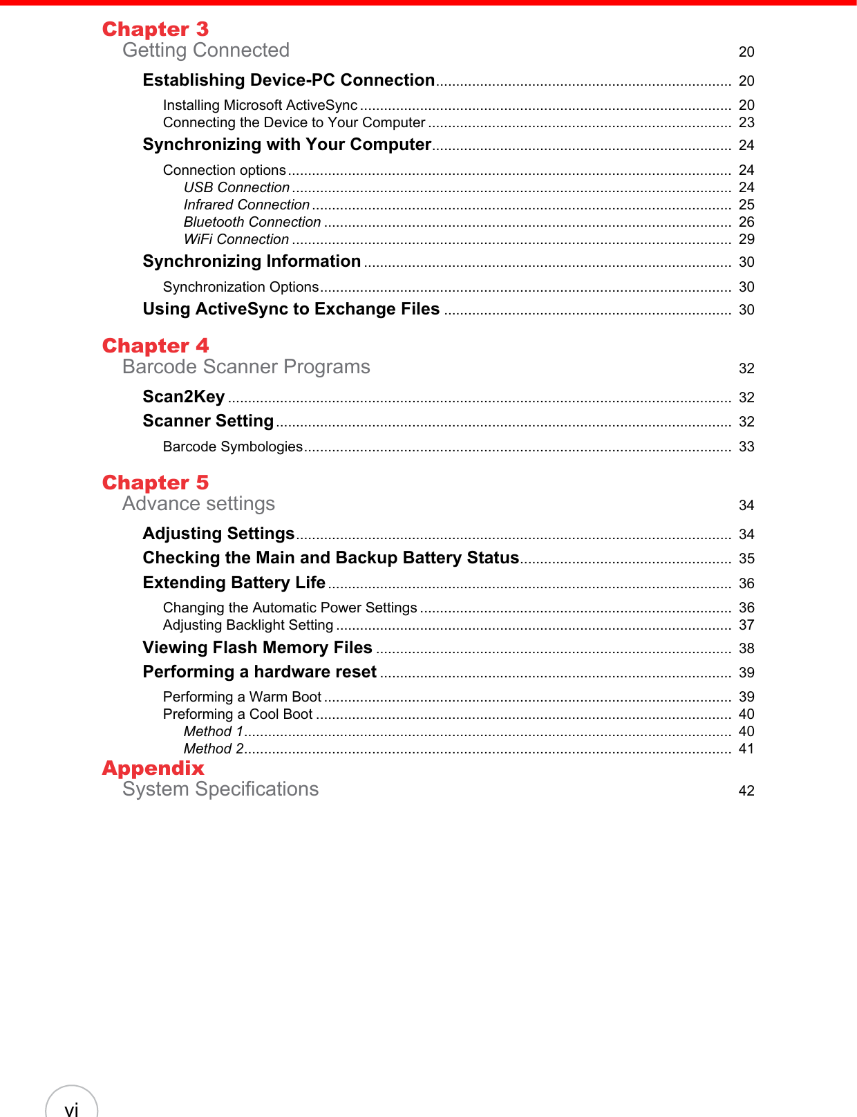  viChapter 3Getting Connected  20Establishing Device-PC Connection..........................................................................  20Installing Microsoft ActiveSync .............................................................................................  20Connecting the Device to Your Computer ............................................................................  23Synchronizing with Your Computer...........................................................................  24Connection options...............................................................................................................  24USB Connection ..............................................................................................................  24Infrared Connection .........................................................................................................  25Bluetooth Connection ......................................................................................................  26WiFi Connection ..............................................................................................................  29Synchronizing Information ............................................................................................  30Synchronization Options.......................................................................................................  30Using ActiveSync to Exchange Files ........................................................................  30Chapter 4Barcode Scanner Programs  32Scan2Key ..............................................................................................................................  32Scanner Setting..................................................................................................................  32Barcode Symbologies...........................................................................................................  33Chapter 5Advance settings  34Adjusting Settings.............................................................................................................  34Checking the Main and Backup Battery Status.....................................................  35Extending Battery Life.....................................................................................................  36Changing the Automatic Power Settings ..............................................................................  36Adjusting Backlight Setting ...................................................................................................  37Viewing Flash Memory Files .........................................................................................  38Performing a hardware reset ........................................................................................  39Performing a Warm Boot ......................................................................................................  39Preforming a Cool Boot ........................................................................................................  40Method 1..........................................................................................................................  40Method 2..........................................................................................................................  41AppendixSystem Specifications  42