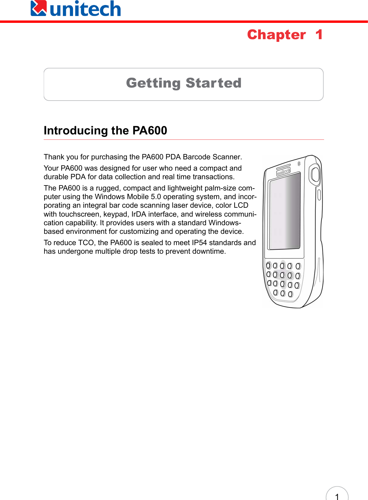  1Chapter  1Getting StartedIntroducing the PA600 Thank you for purchasing the PA600 PDA Barcode Scanner.Your PA600 was designed for user who need a compact and durable PDA for data collection and real time transactions. The PA600 is a rugged, compact and lightweight palm-size com-puter using the Windows Mobile 5.0 operating system, and incor-porating an integral bar code scanning laser device, color LCD with touchscreen, keypad, IrDA interface, and wireless communi-cation capability. It provides users with a standard Windows-based environment for customizing and operating the device.To reduce TCO, the PA600 is sealed to meet IP54 standards and has undergone multiple drop tests to prevent downtime.