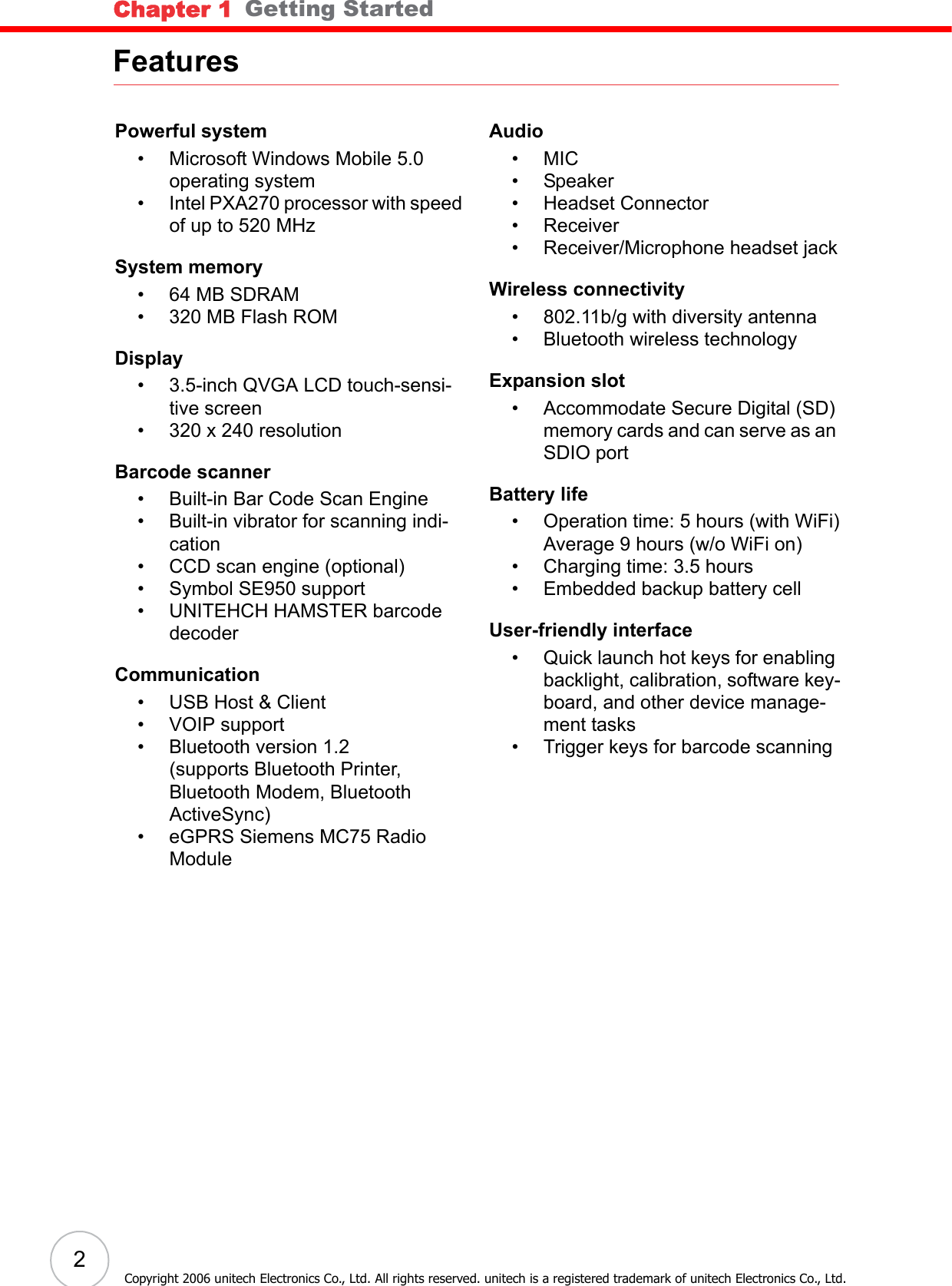 Chapter 1   Getting Started2Copyright 2006 unitech Electronics Co., Ltd. All rights reserved. unitech is a registered trademark of unitech Electronics Co., Ltd.FeaturesPowerful system• Microsoft Windows Mobile 5.0 operating system• Intel PXA270 processor with speed of up to 520 MHzSystem memory•64 MB SDRAM• 320 MB Flash ROMDisplay• 3.5-inch QVGA LCD touch-sensi-tive screen• 320 x 240 resolutionBarcode scanner• Built-in Bar Code Scan Engine• Built-in vibrator for scanning indi-cation• CCD scan engine (optional)• Symbol SE950 support• UNITEHCH HAMSTER barcode decoderCommunication• USB Host &amp; Client• VOIP support• Bluetooth version 1.2(supports Bluetooth Printer, Bluetooth Modem, Bluetooth ActiveSync)• eGPRS Siemens MC75 Radio ModuleAudio•MIC• Speaker• Headset Connector• Receiver• Receiver/Microphone headset jackWireless connectivity• 802.11b/g with diversity antenna• Bluetooth wireless technologyExpansion slot• Accommodate Secure Digital (SD) memory cards and can serve as an SDIO portBattery life• Operation time: 5 hours (with WiFi)Average 9 hours (w/o WiFi on)• Charging time: 3.5 hours• Embedded backup battery cellUser-friendly interface• Quick launch hot keys for enabling backlight, calibration, software key-board, and other device manage-ment tasks• Trigger keys for barcode scanning
