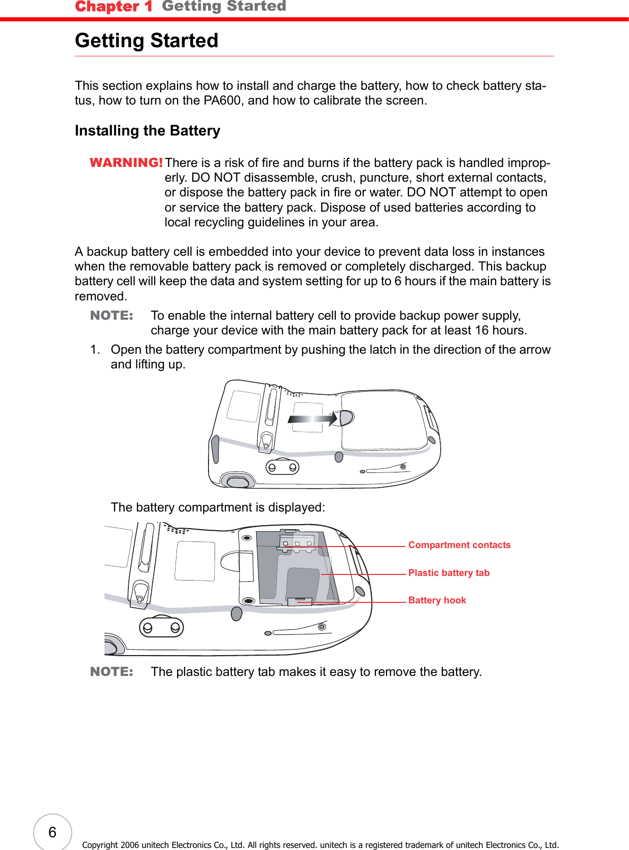 Chapter 1   Getting Started6Copyright 2006 unitech Electronics Co., Ltd. All rights reserved. unitech is a registered trademark of unitech Electronics Co., Ltd.Getting StartedThis section explains how to install and charge the battery, how to check battery sta-tus, how to turn on the PA600, and how to calibrate the screen.Installing the BatteryWARNING! There is a risk of fire and burns if the battery pack is handled improp-erly. DO NOT disassemble, crush, puncture, short external contacts, or dispose the battery pack in fire or water. DO NOT attempt to open or service the battery pack. Dispose of used batteries according to local recycling guidelines in your area.A backup battery cell is embedded into your device to prevent data loss in instances when the removable battery pack is removed or completely discharged. This backup battery cell will keep the data and system setting for up to 6 hours if the main battery is removed.NOTE: To enable the internal battery cell to provide backup power supply, charge your device with the main battery pack for at least 16 hours.1. Open the battery compartment by pushing the latch in the direction of the arrow and lifting up.The battery compartment is displayed:NOTE: The plastic battery tab makes it easy to remove the battery.Compartment contactsPlastic battery tabBattery hook