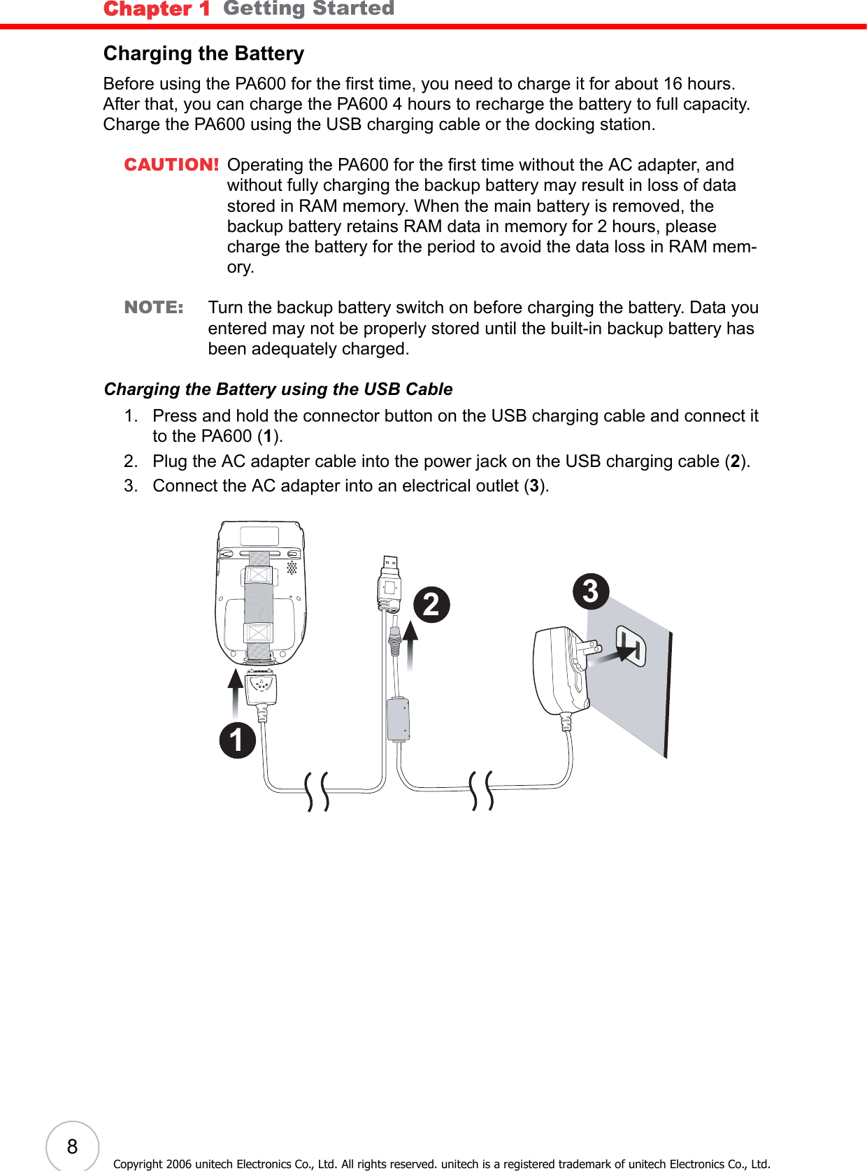 Chapter 1   Getting Started8Copyright 2006 unitech Electronics Co., Ltd. All rights reserved. unitech is a registered trademark of unitech Electronics Co., Ltd.Charging the BatteryBefore using the PA600 for the first time, you need to charge it for about 16 hours. After that, you can charge the PA600 4 hours to recharge the battery to full capacity. Charge the PA600 using the USB charging cable or the docking station.CAUTION! Operating the PA600 for the first time without the AC adapter, and without fully charging the backup battery may result in loss of data stored in RAM memory. When the main battery is removed, the backup battery retains RAM data in memory for 2 hours, please charge the battery for the period to avoid the data loss in RAM mem-ory.NOTE: Turn the backup battery switch on before charging the battery. Data you entered may not be properly stored until the built-in backup battery has been adequately charged.Charging the Battery using the USB Cable1. Press and hold the connector button on the USB charging cable and connect it to the PA600 (1).2. Plug the AC adapter cable into the power jack on the USB charging cable (2).3. Connect the AC adapter into an electrical outlet (3). 3 2 1 