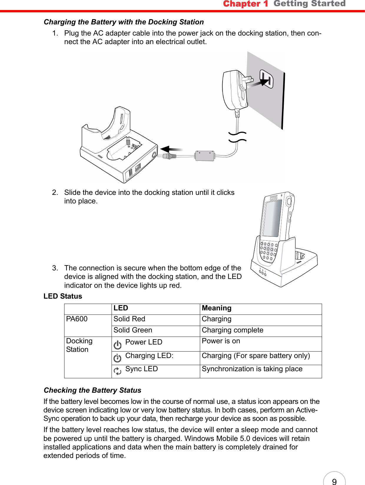 Chapter 1   Getting Started9Charging the Battery with the Docking Station1. Plug the AC adapter cable into the power jack on the docking station, then con-nect the AC adapter into an electrical outlet.2. Slide the device into the docking station until it clicks into place. 3. The connection is secure when the bottom edge of the device is aligned with the docking station, and the LED indicator on the device lights up red.Checking the Battery StatusIf the battery level becomes low in the course of normal use, a status icon appears on the device screen indicating low or very low battery status. In both cases, perform an Active-Sync operation to back up your data, then recharge your device as soon as possible.If the battery level reaches low status, the device will enter a sleep mode and cannot be powered up until the battery is charged. Windows Mobile 5.0 devices will retain installed applications and data when the main battery is completely drained for extended periods of time.LED StatusLED MeaningPA600 Solid Red ChargingSolid Green Charging completeDocking StationPower LED  Power is onCharging LED: Charging (For spare battery only)Sync LED Synchronization is taking placeunitechunitech