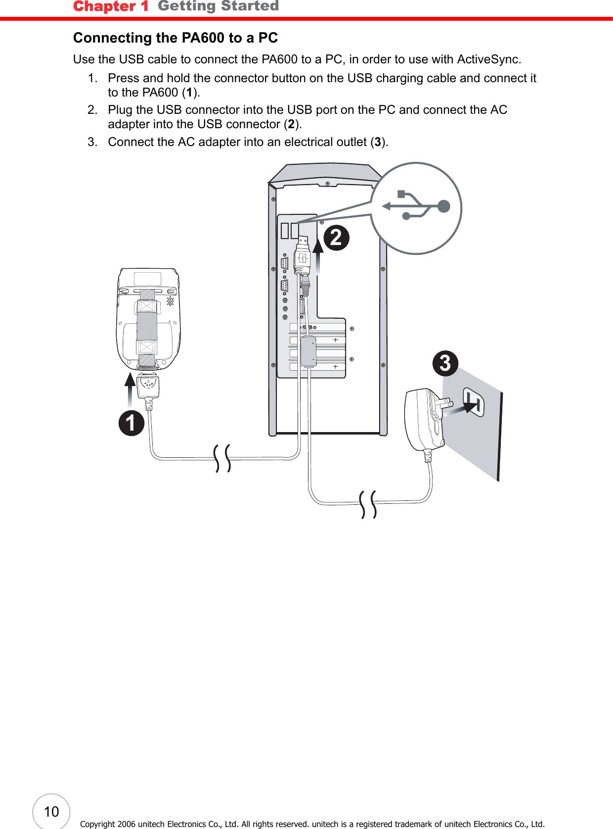 Chapter 1   Getting Started10Copyright 2006 unitech Electronics Co., Ltd. All rights reserved. unitech is a registered trademark of unitech Electronics Co., Ltd.Connecting the PA600 to a PCUse the USB cable to connect the PA600 to a PC, in order to use with ActiveSync.1. Press and hold the connector button on the USB charging cable and connect it to the PA600 (1).2. Plug the USB connector into the USB port on the PC and connect the AC adapter into the USB connector (2).3. Connect the AC adapter into an electrical outlet (3). 3 2 1 