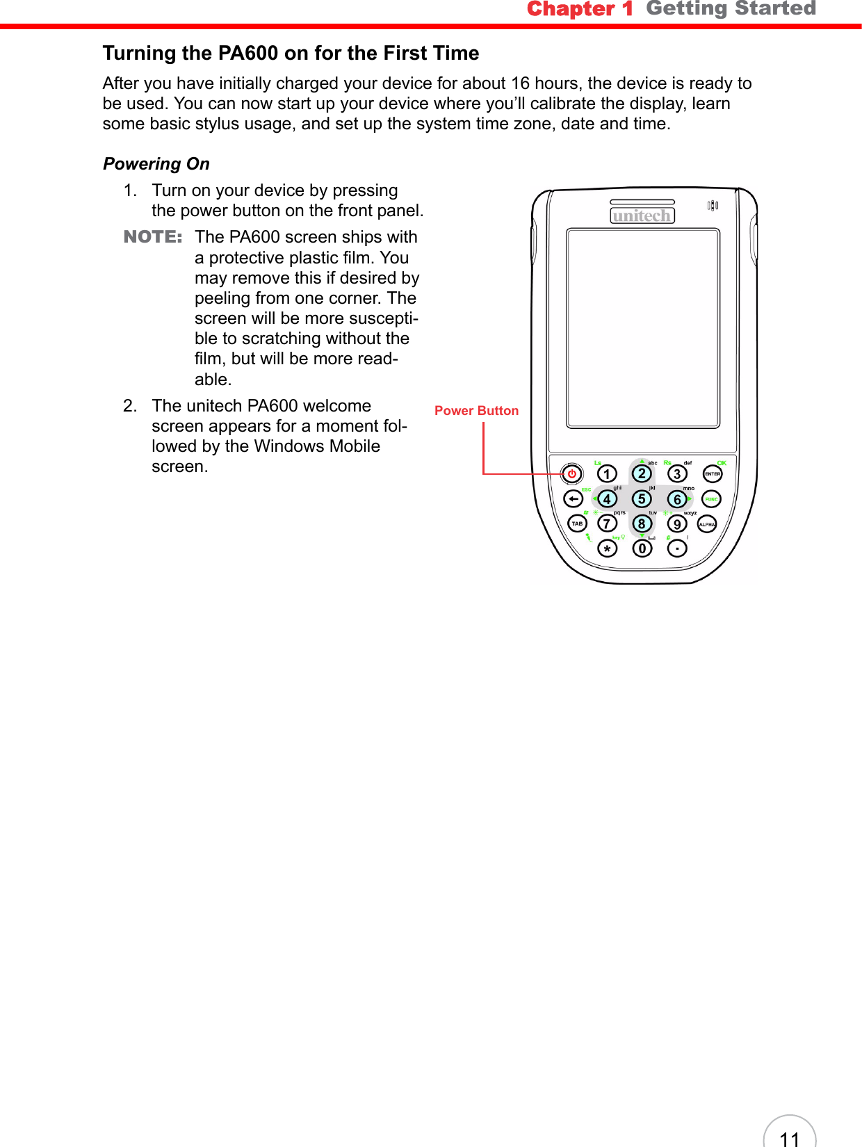 Chapter 1   Getting Started11Turning the PA600 on for the First TimeAfter you have initially charged your device for about 16 hours, the device is ready to be used. You can now start up your device where you’ll calibrate the display, learn some basic stylus usage, and set up the system time zone, date and time.Powering On1. Turn on your device by pressing the power button on the front panel.NOTE: The PA600 screen ships with a protective plastic film. You may remove this if desired by peeling from one corner. The screen will be more suscepti-ble to scratching without the film, but will be more read-able.2. The unitech PA600 welcome screen appears for a moment fol-lowed by the Windows Mobile screen.Power Button