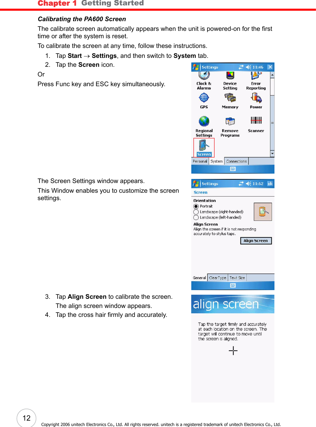 Chapter 1   Getting Started12Copyright 2006 unitech Electronics Co., Ltd. All rights reserved. unitech is a registered trademark of unitech Electronics Co., Ltd.Calibrating the PA600 ScreenThe calibrate screen automatically appears when the unit is powered-on for the first time or after the system is reset. To calibrate the screen at any time, follow these instructions. 1. Tap Start → Settings, and then switch to System tab.2. Tap the Screen icon. OrPress Func key and ESC key simultaneously.The Screen Settings window appears.This Window enables you to customize the screen settings.3. Tap Align Screen to calibrate the screen. The align screen window appears.4. Tap the cross hair firmly and accurately. 