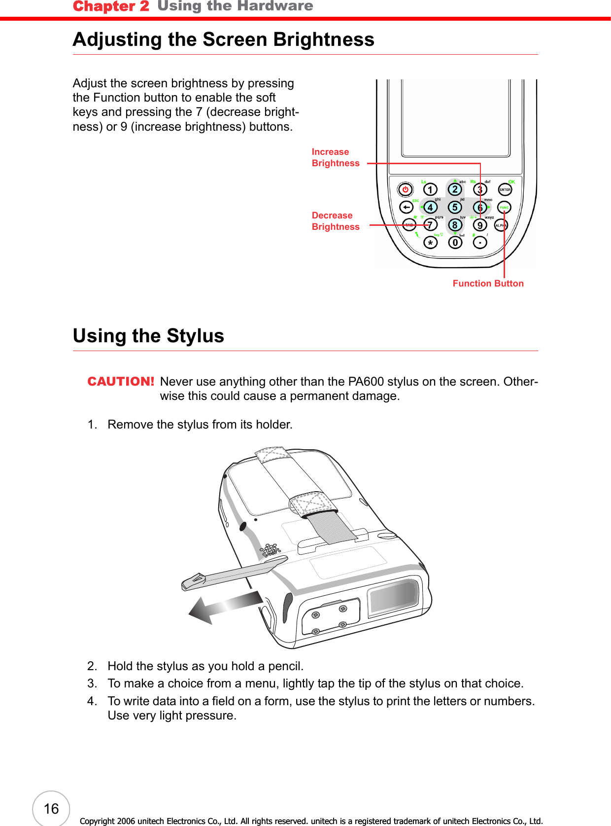 Chapter 2   Using the Hardware16Copyright 2006 unitech Electronics Co., Ltd. All rights reserved. unitech is a registered trademark of unitech Electronics Co., Ltd.Adjusting the Screen BrightnessAdjust the screen brightness by pressing the Function button to enable the soft keys and pressing the 7 (decrease bright-ness) or 9 (increase brightness) buttons.Using the StylusCAUTION! Never use anything other than the PA600 stylus on the screen. Other-wise this could cause a permanent damage.1. Remove the stylus from its holder.2. Hold the stylus as you hold a pencil.3. To make a choice from a menu, lightly tap the tip of the stylus on that choice.4. To write data into a field on a form, use the stylus to print the letters or numbers. Use very light pressure.Function ButtonIncreaseBrightnessDecreaseBrightnessCopyright 2006 unitech Electronics Co., Ltd. All rights reserved. unitech is a registered trademark of unitech Electronics Co., Ltd.