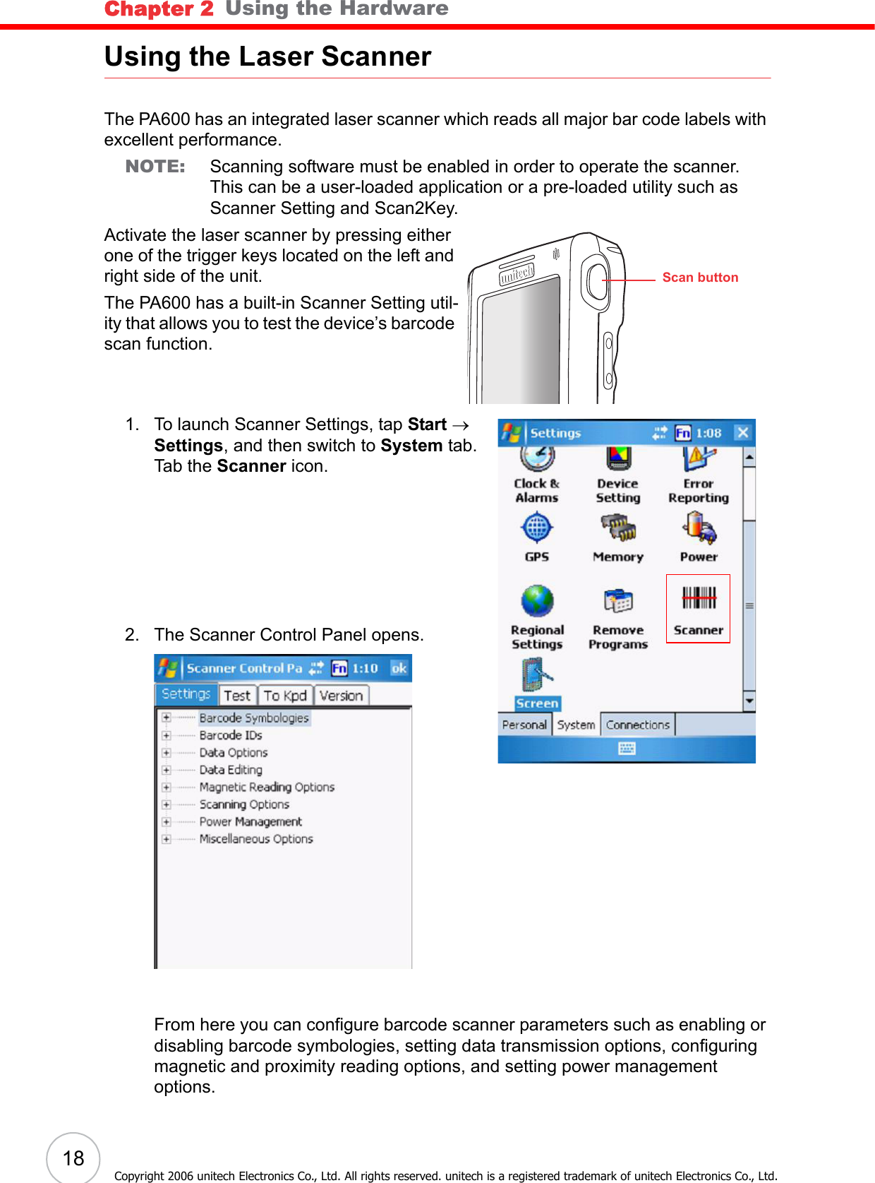 Chapter 2   Using the Hardware18Copyright 2006 unitech Electronics Co., Ltd. All rights reserved. unitech is a registered trademark of unitech Electronics Co., Ltd.Using the Laser ScannerThe PA600 has an integrated laser scanner which reads all major bar code labels with excellent performance.NOTE: Scanning software must be enabled in order to operate the scanner. This can be a user-loaded application or a pre-loaded utility such as Scanner Setting and Scan2Key.Activate the laser scanner by pressing either one of the trigger keys located on the left and right side of the unit.The PA600 has a built-in Scanner Setting util-ity that allows you to test the device’s barcode scan function.1. To launch Scanner Settings, tap Start → Settings, and then switch to System tab.Tab the Scanner icon.2. The Scanner Control Panel opens.From here you can configure barcode scanner parameters such as enabling or disabling barcode symbologies, setting data transmission options, configuring magnetic and proximity reading options, and setting power management options. unitech unitech Scan button
