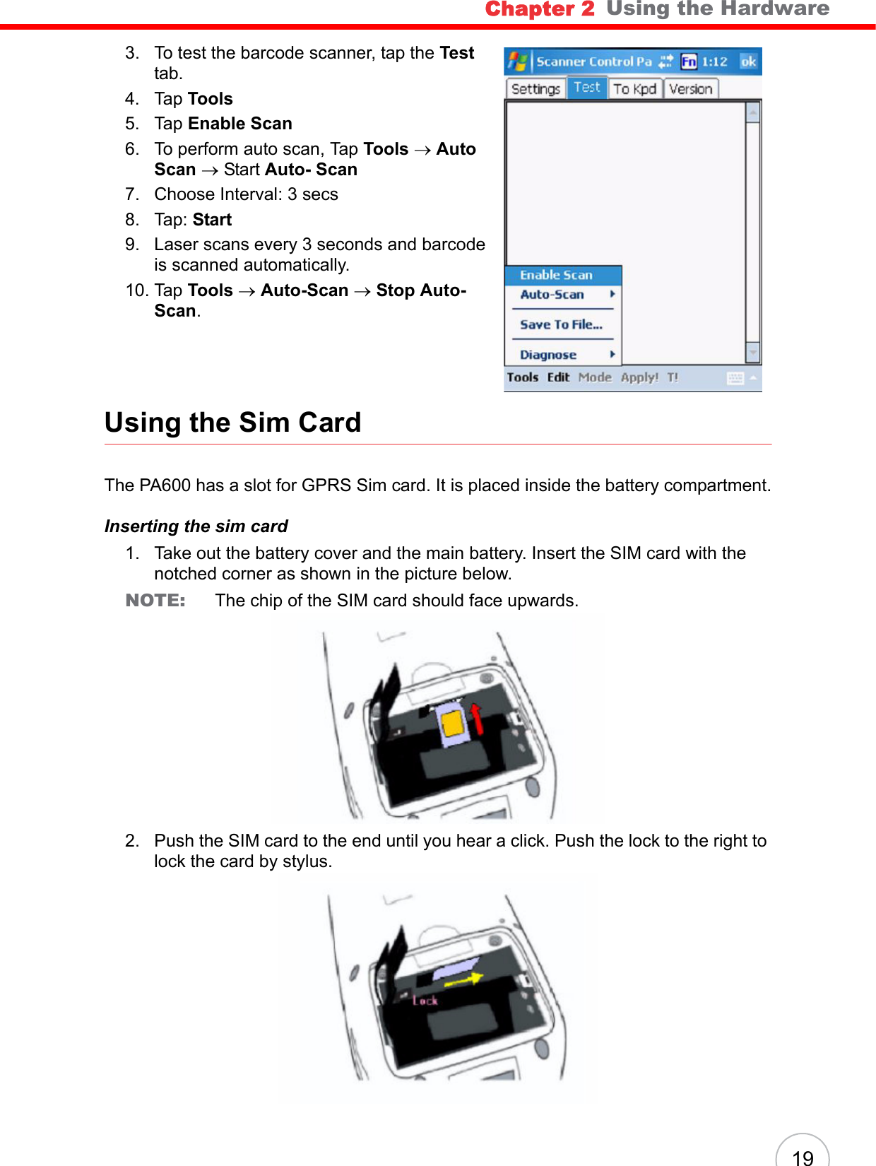 Chapter 2   Using the Hardware193. To test the barcode scanner, tap the Test tab.4. Tap Tools5. Tap Enable Scan6. To perform auto scan, Tap Tools → Auto Scan → Start Auto- Scan 7. Choose Interval: 3 secs8. Tap: Start9. Laser scans every 3 seconds and barcode is scanned automatically.10. Tap Tools → Auto-Scan → Stop Auto-Scan.Using the Sim CardThe PA600 has a slot for GPRS Sim card. It is placed inside the battery compartment.Inserting the sim card1. Take out the battery cover and the main battery. Insert the SIM card with the notched corner as shown in the picture below.NOTE:  The chip of the SIM card should face upwards.2. Push the SIM card to the end until you hear a click. Push the lock to the right to lock the card by stylus.