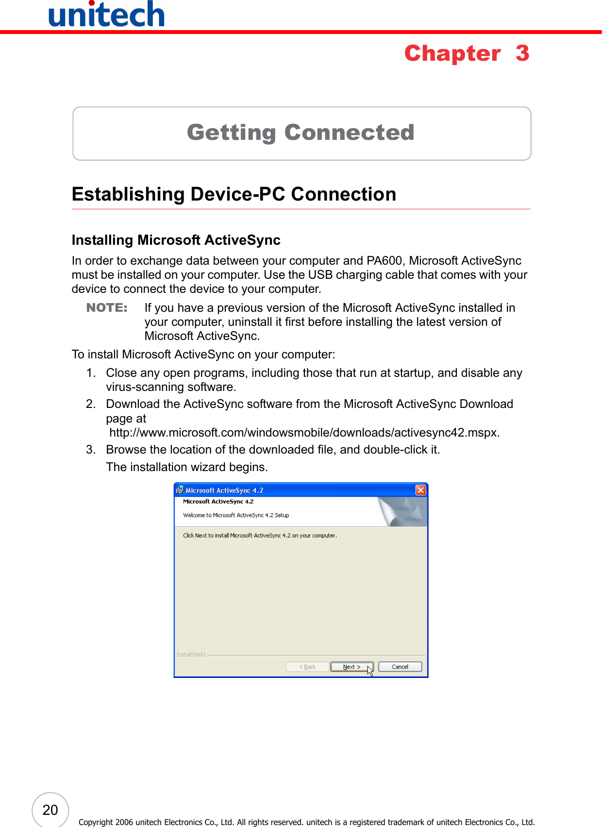 20Copyright 2006 unitech Electronics Co., Ltd. All rights reserved. unitech is a registered trademark of unitech Electronics Co., Ltd.Chapter  3Getting ConnectedEstablishing Device-PC ConnectionInstalling Microsoft ActiveSyncIn order to exchange data between your computer and PA600, Microsoft ActiveSync must be installed on your computer. Use the USB charging cable that comes with your device to connect the device to your computer.NOTE: If you have a previous version of the Microsoft ActiveSync installed in your computer, uninstall it first before installing the latest version of Microsoft ActiveSync.To install Microsoft ActiveSync on your computer:1. Close any open programs, including those that run at startup, and disable any virus-scanning software.2. Download the ActiveSync software from the Microsoft ActiveSync Download page at http://www.microsoft.com/windowsmobile/downloads/activesync42.mspx.3. Browse the location of the downloaded file, and double-click it. The installation wizard begins.