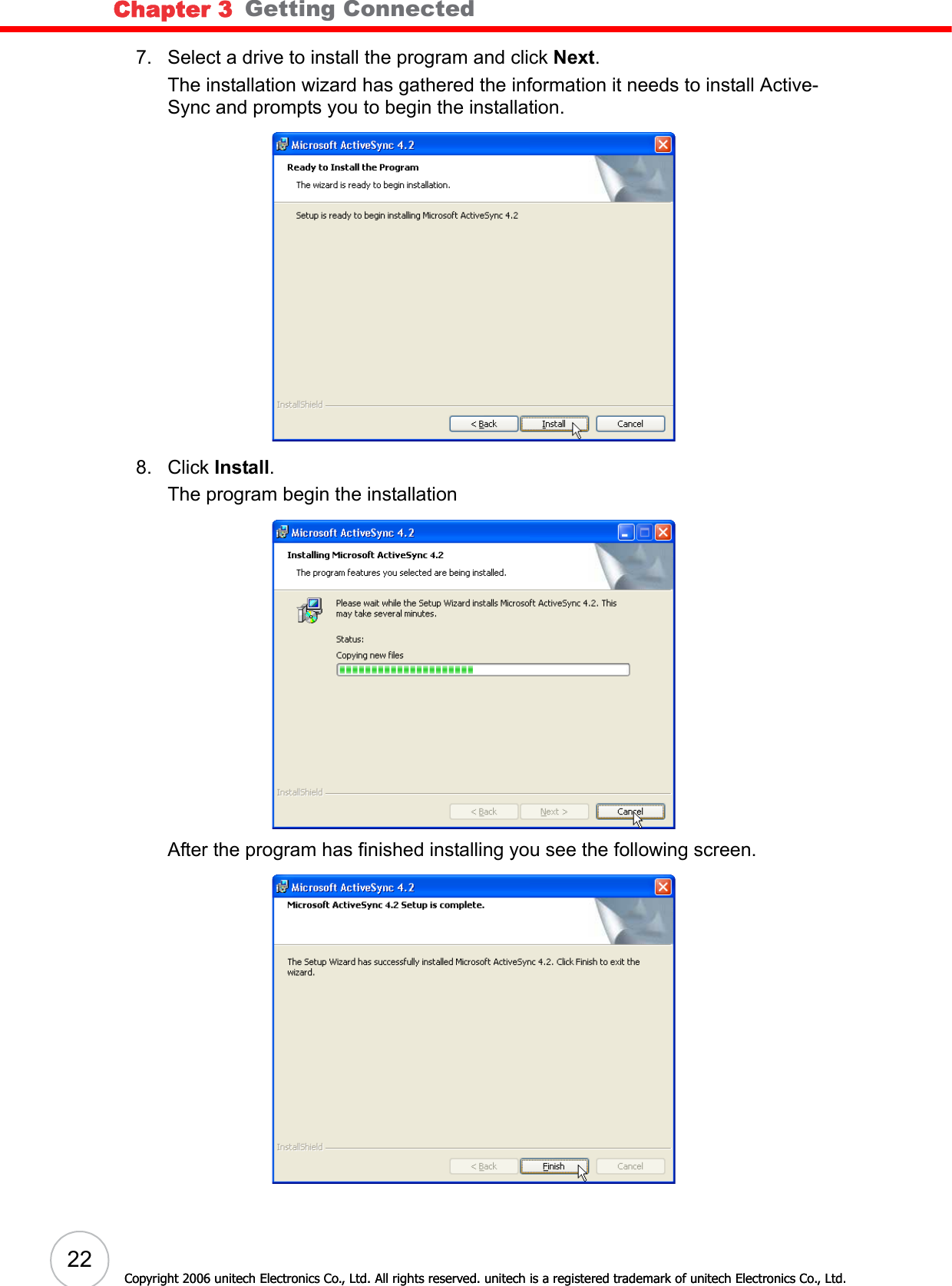 Chapter 3   Getting Connected22Copyright 2006 unitech Electronics Co., Ltd. All rights reserved. unitech is a registered trademark of unitech Electronics Co., Ltd.7. Select a drive to install the program and click Next.The installation wizard has gathered the information it needs to install Active-Sync and prompts you to begin the installation.8. Click Install. The program begin the installationAfter the program has finished installing you see the following screen.Copyright 2006 unitech Electronics Co., Ltd. All rights reserved. unitech is a registered trademark of unitech Electronics Co., Ltd.