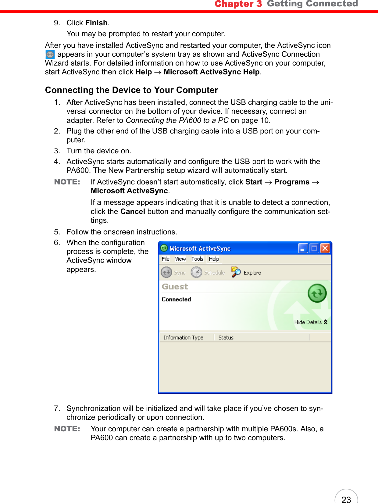 Chapter 3   Getting Connected239. Click Finish. You may be prompted to restart your computer.After you have installed ActiveSync and restarted your computer, the ActiveSync icon  appears in your computer’s system tray as shown and ActiveSync Connection Wizard starts. For detailed information on how to use ActiveSync on your computer, start ActiveSync then click Help → Microsoft ActiveSync Help.Connecting the Device to Your Computer1. After ActiveSync has been installed, connect the USB charging cable to the uni-versal connector on the bottom of your device. If necessary, connect an adapter. Refer to Connecting the PA600 to a PC on page 10.2. Plug the other end of the USB charging cable into a USB port on your com-puter.3. Turn the device on.4. ActiveSync starts automatically and configure the USB port to work with the PA600. The New Partnership setup wizard will automatically start.NOTE: If ActiveSync doesn’t start automatically, click Start → Programs → Microsoft ActiveSync.If a message appears indicating that it is unable to detect a connection, click the Cancel button and manually configure the communication set-tings. 5. Follow the onscreen instructions.6. When the configuration process is complete, the ActiveSync window appears.7. Synchronization will be initialized and will take place if you’ve chosen to syn-chronize periodically or upon connection.NOTE: Your computer can create a partnership with multiple PA600s. Also, a PA600 can create a partnership with up to two computers.