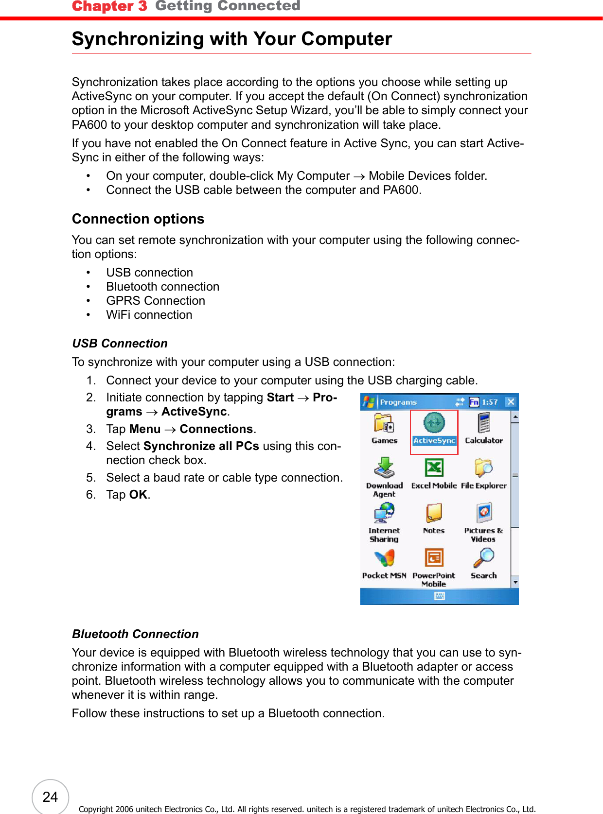 Chapter 3   Getting Connected24Copyright 2006 unitech Electronics Co., Ltd. All rights reserved. unitech is a registered trademark of unitech Electronics Co., Ltd.Synchronizing with Your ComputerSynchronization takes place according to the options you choose while setting up ActiveSync on your computer. If you accept the default (On Connect) synchronization option in the Microsoft ActiveSync Setup Wizard, you’ll be able to simply connect your PA600 to your desktop computer and synchronization will take place.If you have not enabled the On Connect feature in Active Sync, you can start Active-Sync in either of the following ways:• On your computer, double-click My Computer → Mobile Devices folder.• Connect the USB cable between the computer and PA600.Connection optionsYou can set remote synchronization with your computer using the following connec-tion options:• USB connection• Bluetooth connection• GPRS Connection• WiFi connectionUSB ConnectionTo synchronize with your computer using a USB connection:1. Connect your device to your computer using the USB charging cable.2. Initiate connection by tapping Start → Pro-grams → ActiveSync.3. Tap Menu → Connections.4. Select Synchronize all PCs using this con-nection check box.5. Select a baud rate or cable type connection.6. Tap OK.Bluetooth ConnectionYour device is equipped with Bluetooth wireless technology that you can use to syn-chronize information with a computer equipped with a Bluetooth adapter or access point. Bluetooth wireless technology allows you to communicate with the computer whenever it is within range.Follow these instructions to set up a Bluetooth connection.