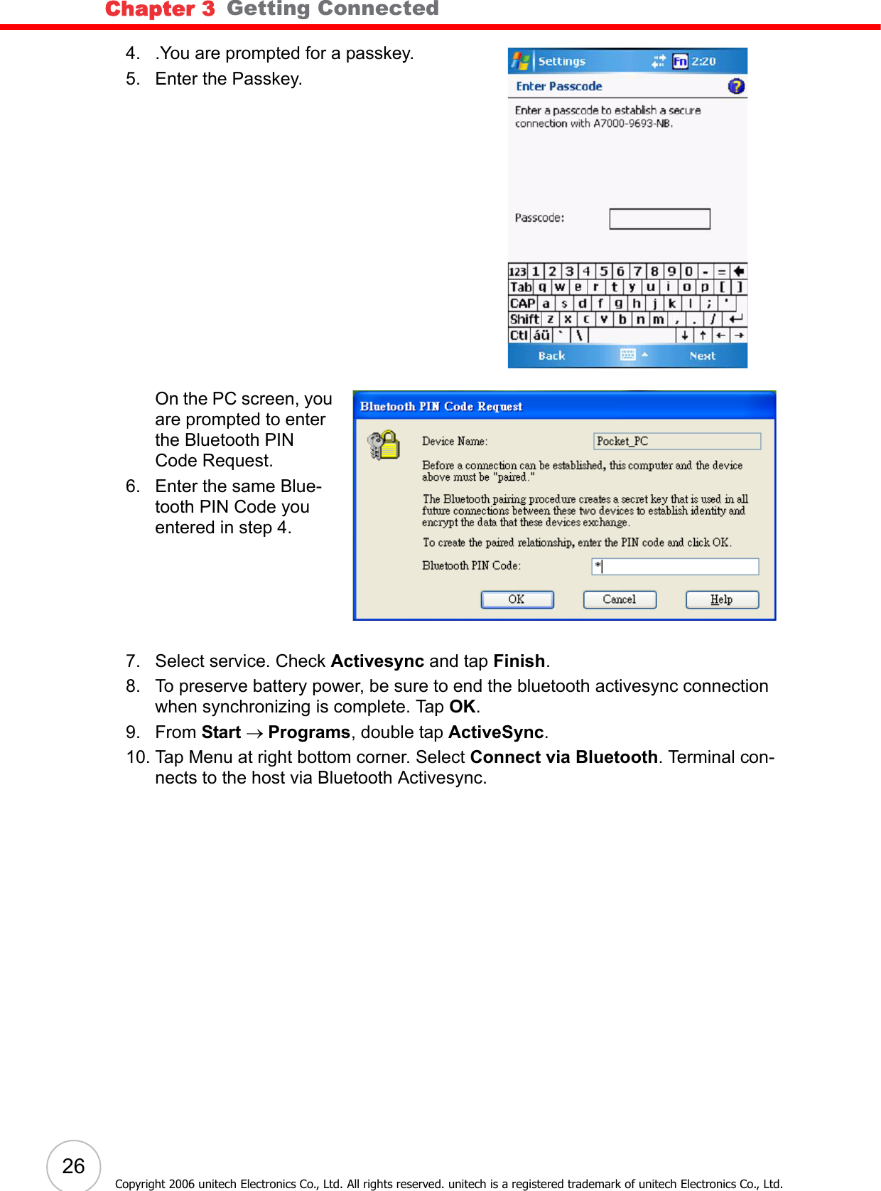 Chapter 3   Getting Connected26Copyright 2006 unitech Electronics Co., Ltd. All rights reserved. unitech is a registered trademark of unitech Electronics Co., Ltd.4. .You are prompted for a passkey. 5. Enter the Passkey. On the PC screen, you are prompted to enter the Bluetooth PIN Code Request.6. Enter the same Blue-tooth PIN Code you entered in step 4.7. Select service. Check Activesync and tap Finish.8. To preserve battery power, be sure to end the bluetooth activesync connection when synchronizing is complete. Tap OK.9. From Start → Programs, double tap ActiveSync.10. Tap Menu at right bottom corner. Select Connect via Bluetooth. Terminal con-nects to the host via Bluetooth Activesync.