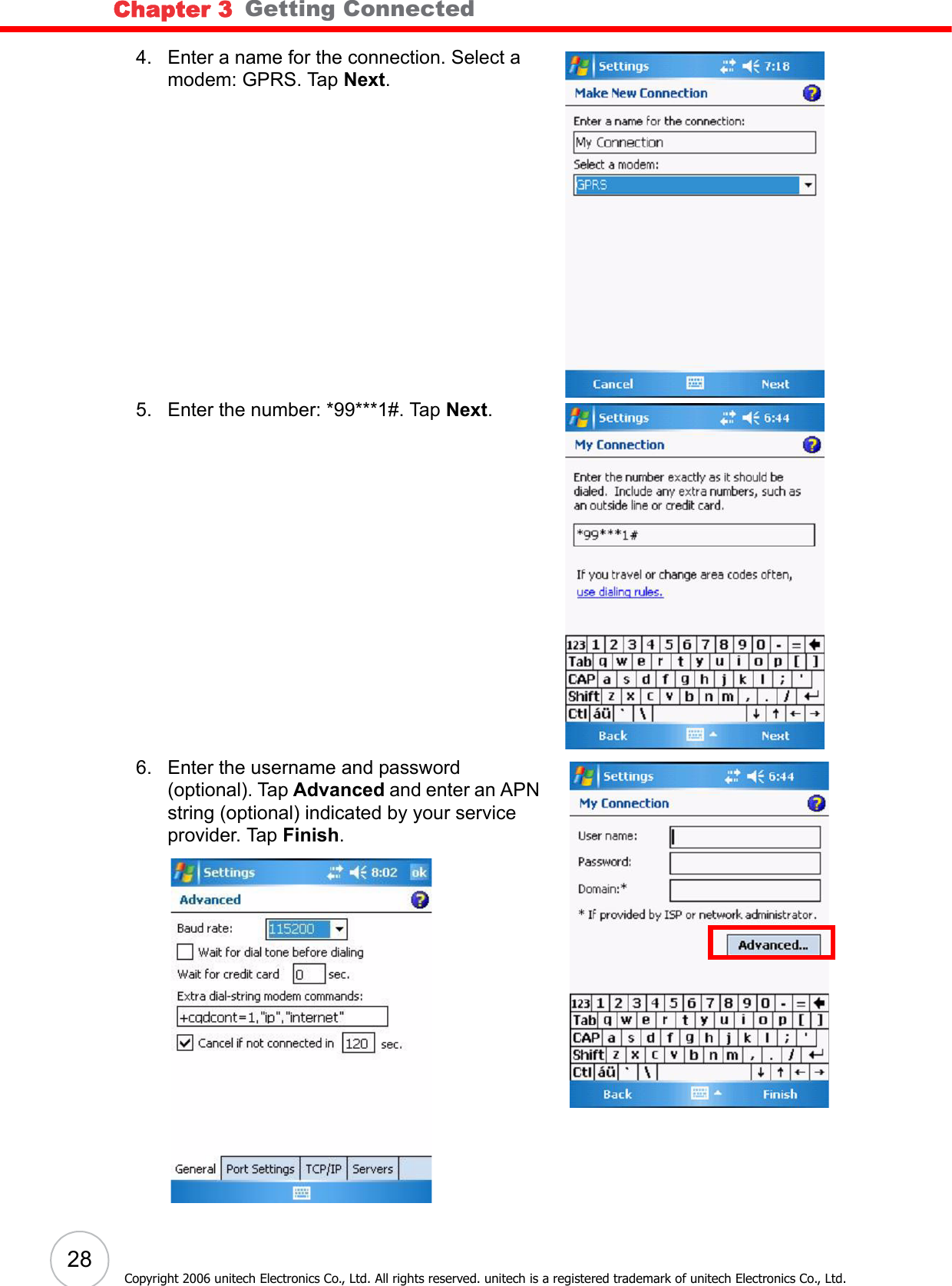Chapter 3   Getting Connected28Copyright 2006 unitech Electronics Co., Ltd. All rights reserved. unitech is a registered trademark of unitech Electronics Co., Ltd.4. Enter a name for the connection. Select a modem: GPRS. Tap Next.5. Enter the number: *99***1#. Tap Next.6. Enter the username and password (optional). Tap Advanced and enter an APN string (optional) indicated by your service provider. Tap Finish.