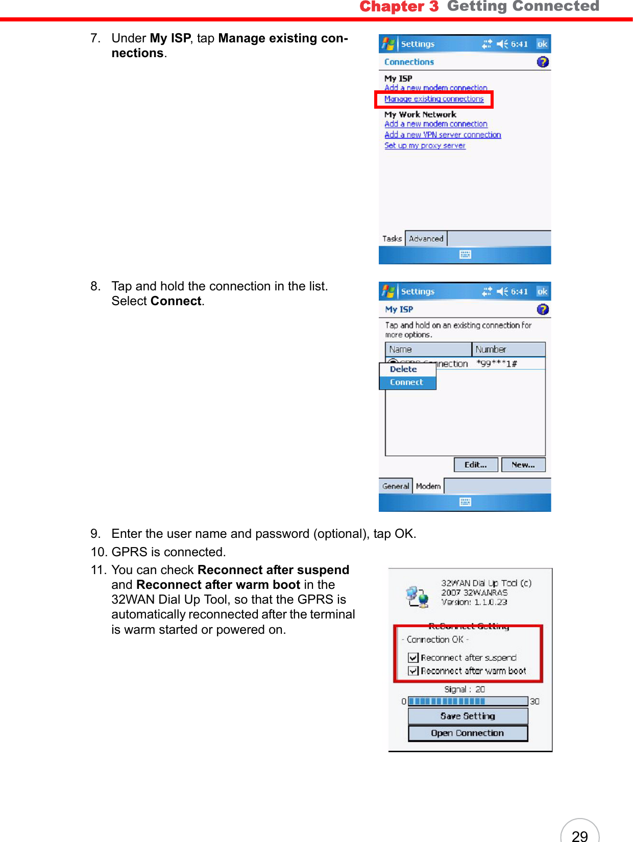 Chapter 3   Getting Connected297. Under My ISP, tap Manage existing con-nections.8. Tap and hold the connection in the list. Select Connect.9. Enter the user name and password (optional), tap OK.10. GPRS is connected.11. You can check Reconnect after suspend and Reconnect after warm boot in the 32WAN Dial Up Tool, so that the GPRS is automatically reconnected after the terminal is warm started or powered on.