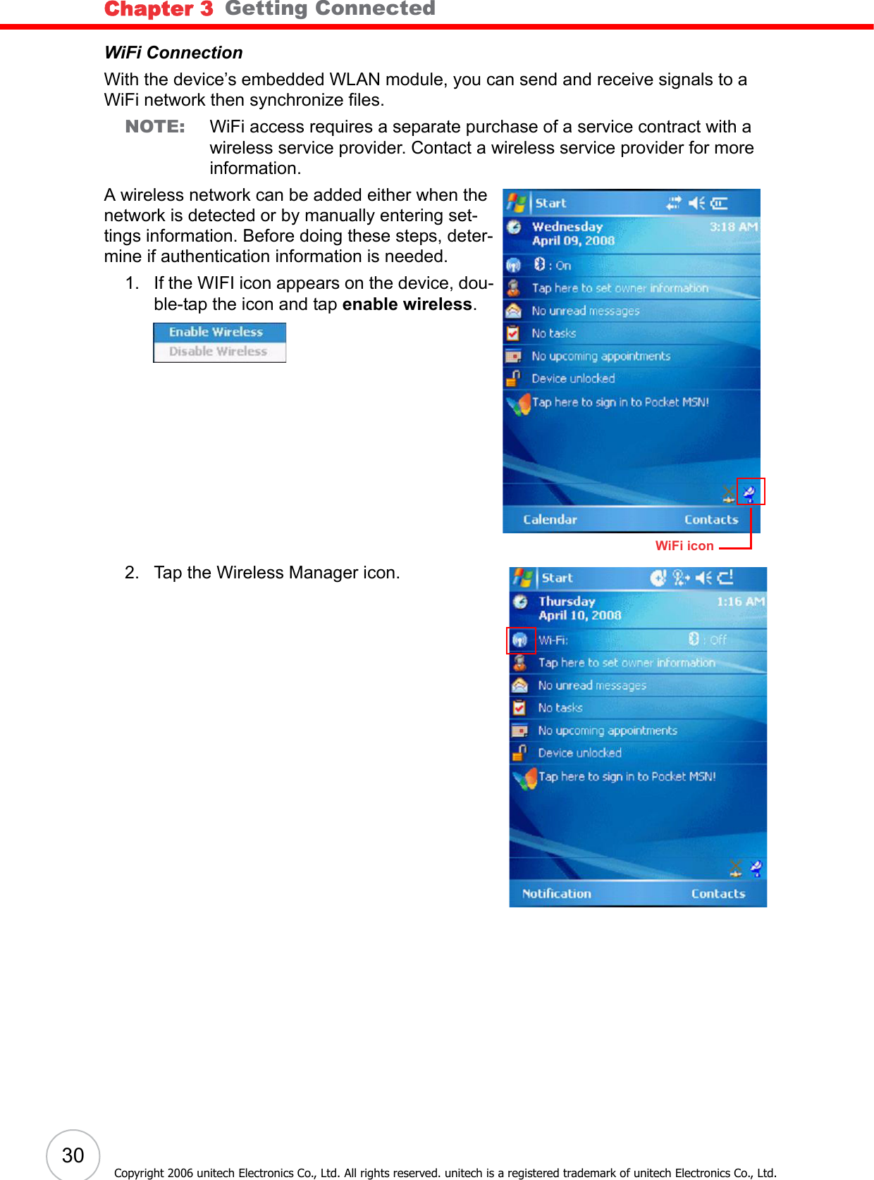 Chapter 3   Getting Connected30Copyright 2006 unitech Electronics Co., Ltd. All rights reserved. unitech is a registered trademark of unitech Electronics Co., Ltd.WiFi ConnectionWith the device’s embedded WLAN module, you can send and receive signals to a WiFi network then synchronize files.NOTE: WiFi access requires a separate purchase of a service contract with a wireless service provider. Contact a wireless service provider for more information.A wireless network can be added either when the network is detected or by manually entering set-tings information. Before doing these steps, deter-mine if authentication information is needed.1. If the WIFI icon appears on the device, dou-ble-tap the icon and tap enable wireless.2. Tap the Wireless Manager icon.WiFi icon