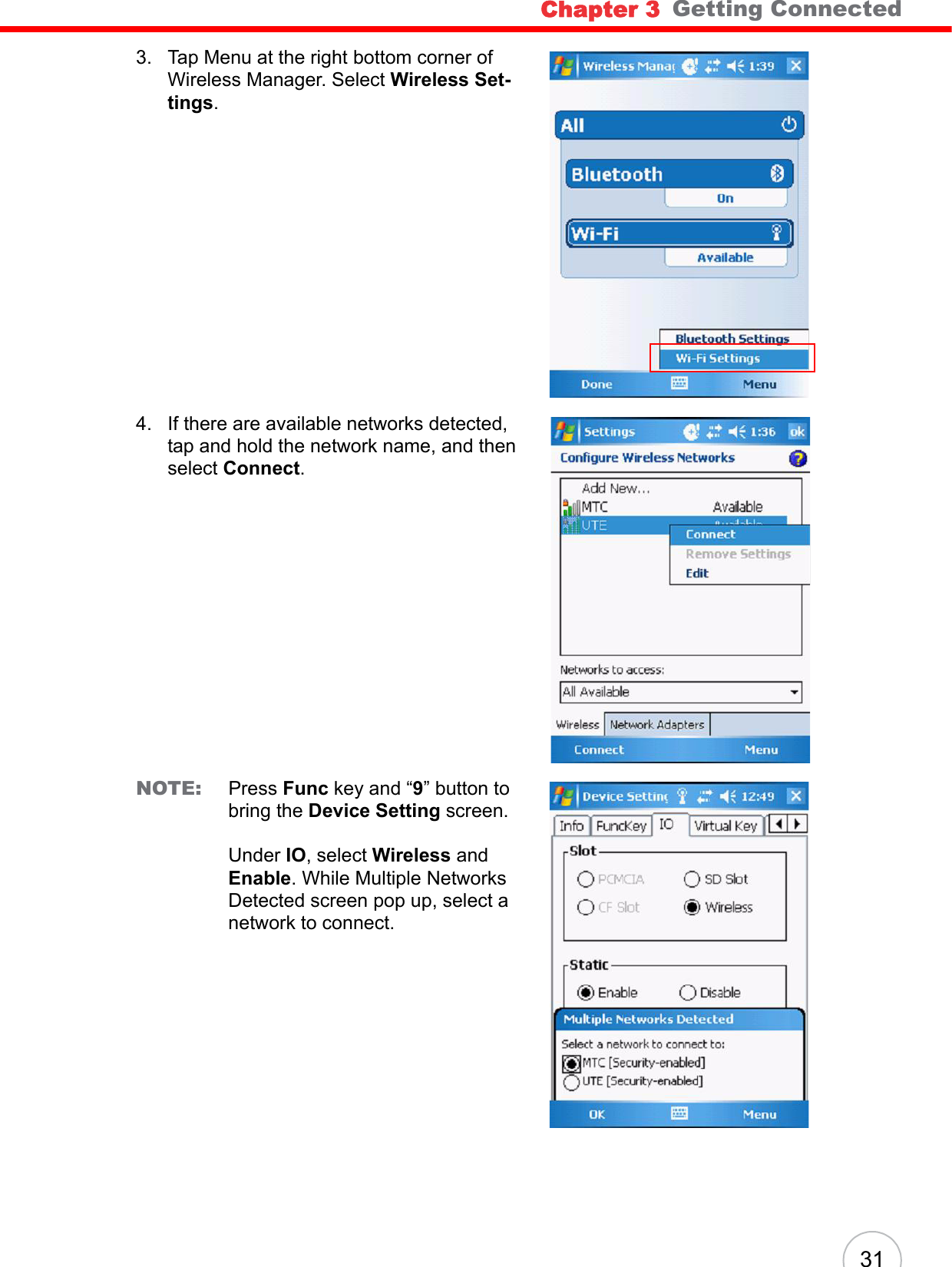 Chapter 3   Getting Connected313. Tap Menu at the right bottom corner of Wireless Manager. Select Wireless Set-tings.4. If there are available networks detected, tap and hold the network name, and then select Connect.NOTE: Press Func key and “9” button to bring the Device Setting screen.Under IO, select Wireless and Enable. While Multiple Networks Detected screen pop up, select a network to connect.