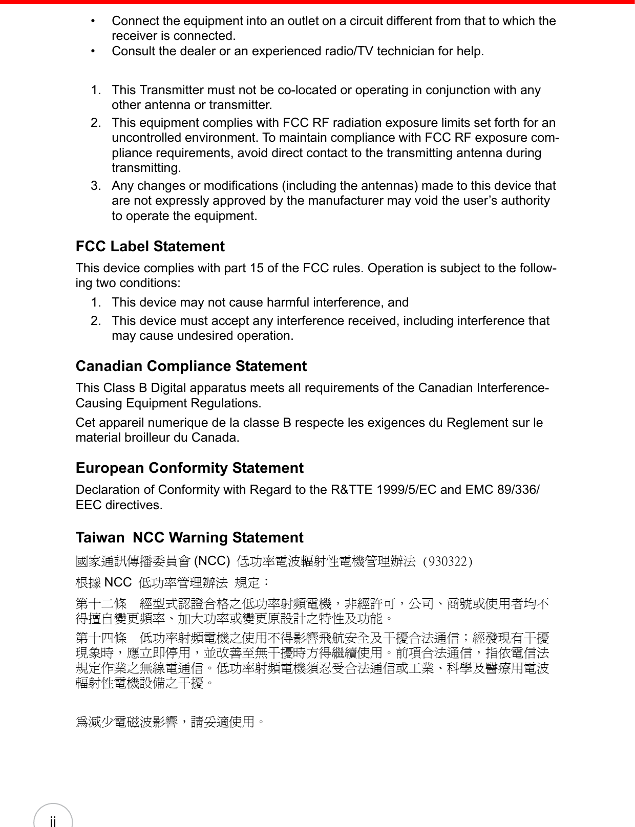 ii• Connect the equipment into an outlet on a circuit different from that to which the receiver is connected.• Consult the dealer or an experienced radio/TV technician for help.1. This Transmitter must not be co-located or operating in conjunction with any other antenna or transmitter.2. This equipment complies with FCC RF radiation exposure limits set forth for an uncontrolled environment. To maintain compliance with FCC RF exposure com-pliance requirements, avoid direct contact to the transmitting antenna during transmitting.3. Any changes or modifications (including the antennas) made to this device that are not expressly approved by the manufacturer may void the user’s authority to operate the equipment.FCC Label StatementThis device complies with part 15 of the FCC rules. Operation is subject to the follow-ing two conditions:1. This device may not cause harmful interference, and  2. This device must accept any interference received, including interference that may cause undesired operation.Canadian Compliance StatementThis Class B Digital apparatus meets all requirements of the Canadian Interference-Causing Equipment Regulations.Cet appareil numerique de la classe B respecte les exigences du Reglement sur le material broilleur du Canada.European Conformity StatementDeclaration of Conformity with Regard to the R&amp;TTE 1999/5/EC and EMC 89/336/ EEC directives.Taiwan NCC Warning Statement國家通訊傳播委員會 (NCC) 低功率電波輻射性電機管理辦法 (930322)根據 NCC 低功率管理辦法 規定：第十二條　經型式認證合格之低功率射頻電機，非經許可，公司、商號或使用者均不得擅自變更頻率、加大功率或變更原設計之特性及功能。第十四條　低功率射頻電機之使用不得影響飛航安全及干擾合法通信；經發現有干擾現象時，應立即停用，並改善至無干擾時方得繼續使用。前項合法通信，指依電信法規定作業之無線電通信。低功率射頻電機須忍受合法通信或工業、科學及醫療用電波輻射性電機設備之干擾。為減少電磁波影響，請妥適使用。