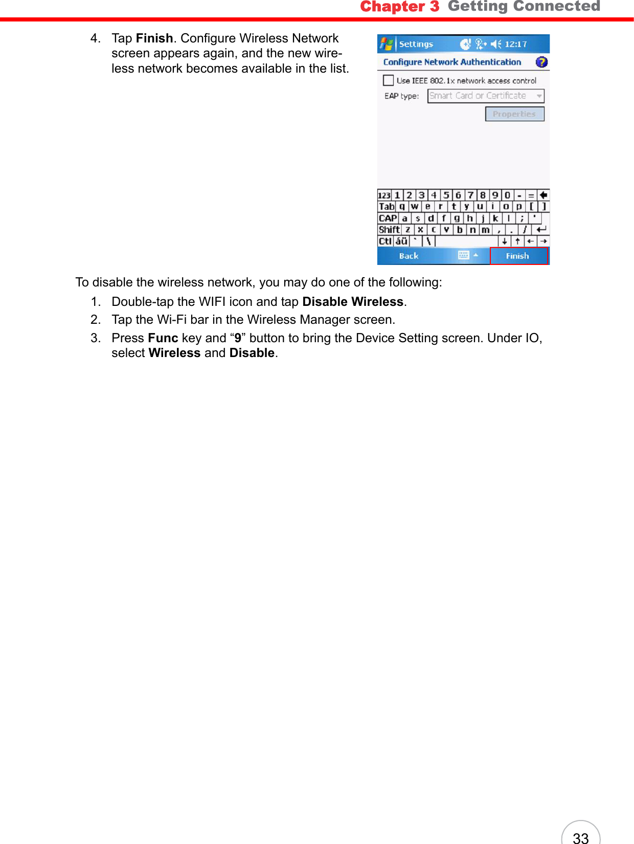Chapter 3   Getting Connected334. Tap Finish. Configure Wireless Network screen appears again, and the new wire-less network becomes available in the list.To disable the wireless network, you may do one of the following:1. Double-tap the WIFI icon and tap Disable Wireless.2. Tap the Wi-Fi bar in the Wireless Manager screen.3. Press Func key and “9” button to bring the Device Setting screen. Under IO, select Wireless and Disable.