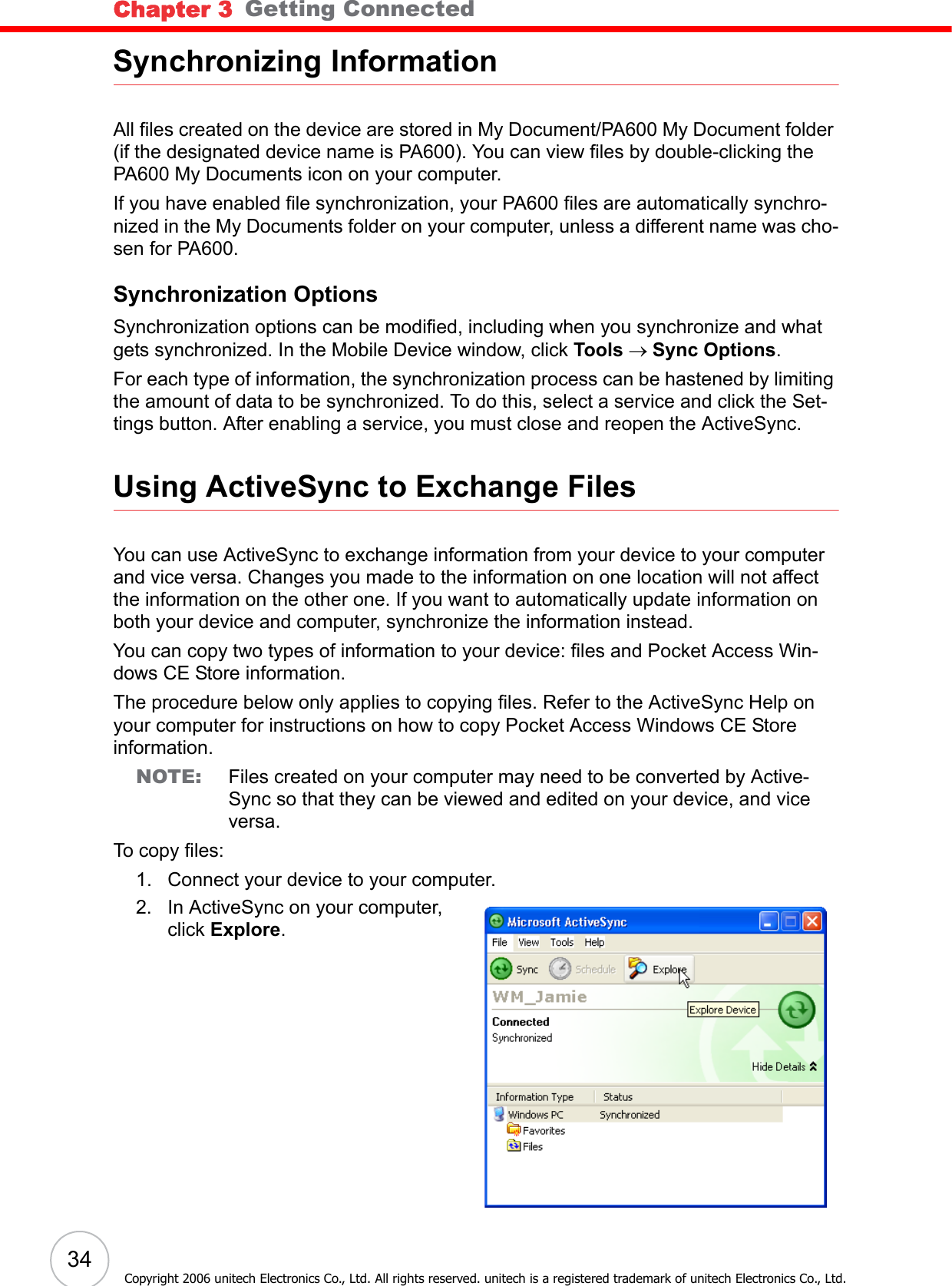 Chapter 3   Getting Connected34Copyright 2006 unitech Electronics Co., Ltd. All rights reserved. unitech is a registered trademark of unitech Electronics Co., Ltd.Synchronizing InformationAll files created on the device are stored in My Document/PA600 My Document folder (if the designated device name is PA600). You can view files by double-clicking the PA600 My Documents icon on your computer.If you have enabled file synchronization, your PA600 files are automatically synchro-nized in the My Documents folder on your computer, unless a different name was cho-sen for PA600.Synchronization OptionsSynchronization options can be modified, including when you synchronize and what gets synchronized. In the Mobile Device window, click Tools → Sync Options.For each type of information, the synchronization process can be hastened by limiting the amount of data to be synchronized. To do this, select a service and click the Set-tings button. After enabling a service, you must close and reopen the ActiveSync.Using ActiveSync to Exchange FilesYou can use ActiveSync to exchange information from your device to your computer and vice versa. Changes you made to the information on one location will not affect the information on the other one. If you want to automatically update information on both your device and computer, synchronize the information instead.You can copy two types of information to your device: files and Pocket Access Win-dows CE Store information.The procedure below only applies to copying files. Refer to the ActiveSync Help on your computer for instructions on how to copy Pocket Access Windows CE Store information.NOTE: Files created on your computer may need to be converted by Active-Sync so that they can be viewed and edited on your device, and vice versa.To copy files:1. Connect your device to your computer.2. In ActiveSync on your computer, click Explore.