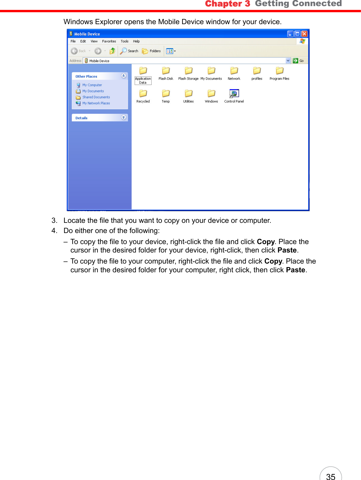 Chapter 3   Getting Connected35Windows Explorer opens the Mobile Device window for your device.3. Locate the file that you want to copy on your device or computer.4. Do either one of the following:– To copy the file to your device, right-click the file and click Copy. Place the cursor in the desired folder for your device, right-click, then click Paste.– To copy the file to your computer, right-click the file and click Copy. Place the cursor in the desired folder for your computer, right click, then click Paste.