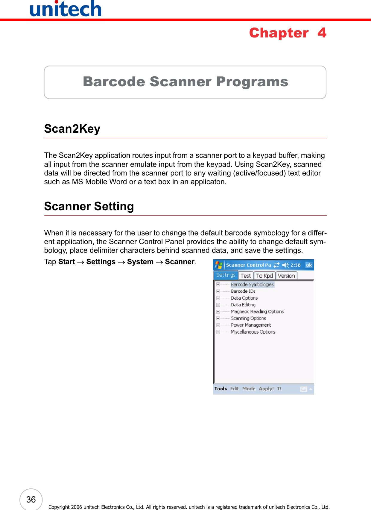 36Copyright 2006 unitech Electronics Co., Ltd. All rights reserved. unitech is a registered trademark of unitech Electronics Co., Ltd.Chapter  4Barcode Scanner ProgramsScan2KeyThe Scan2Key application routes input from a scanner port to a keypad buffer, making all input from the scanner emulate input from the keypad. Using Scan2Key, scanned data will be directed from the scanner port to any waiting (active/focused) text editor such as MS Mobile Word or a text box in an applicaton.Scanner SettingWhen it is necessary for the user to change the default barcode symbology for a differ-ent application, the Scanner Control Panel provides the ability to change default sym-bology, place delimiter characters behind scanned data, and save the settings.Tap Start → Settings → System → Scanner.