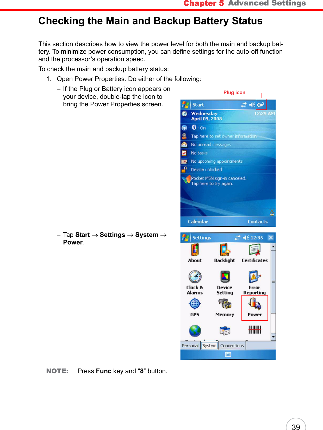 Chapter 5   Advanced Settings39Checking the Main and Backup Battery StatusThis section describes how to view the power level for both the main and backup bat-tery. To minimize power consumption, you can define settings for the auto-off function and the processor’s operation speed.To check the main and backup battery status:1. Open Power Properties. Do either of the following:– If the Plug or Battery icon appears on your device, double-tap the icon to bring the Power Properties screen.– Tap Start → Settings → System → Power.NOTE: Press Func key and “8” button.Plug icon