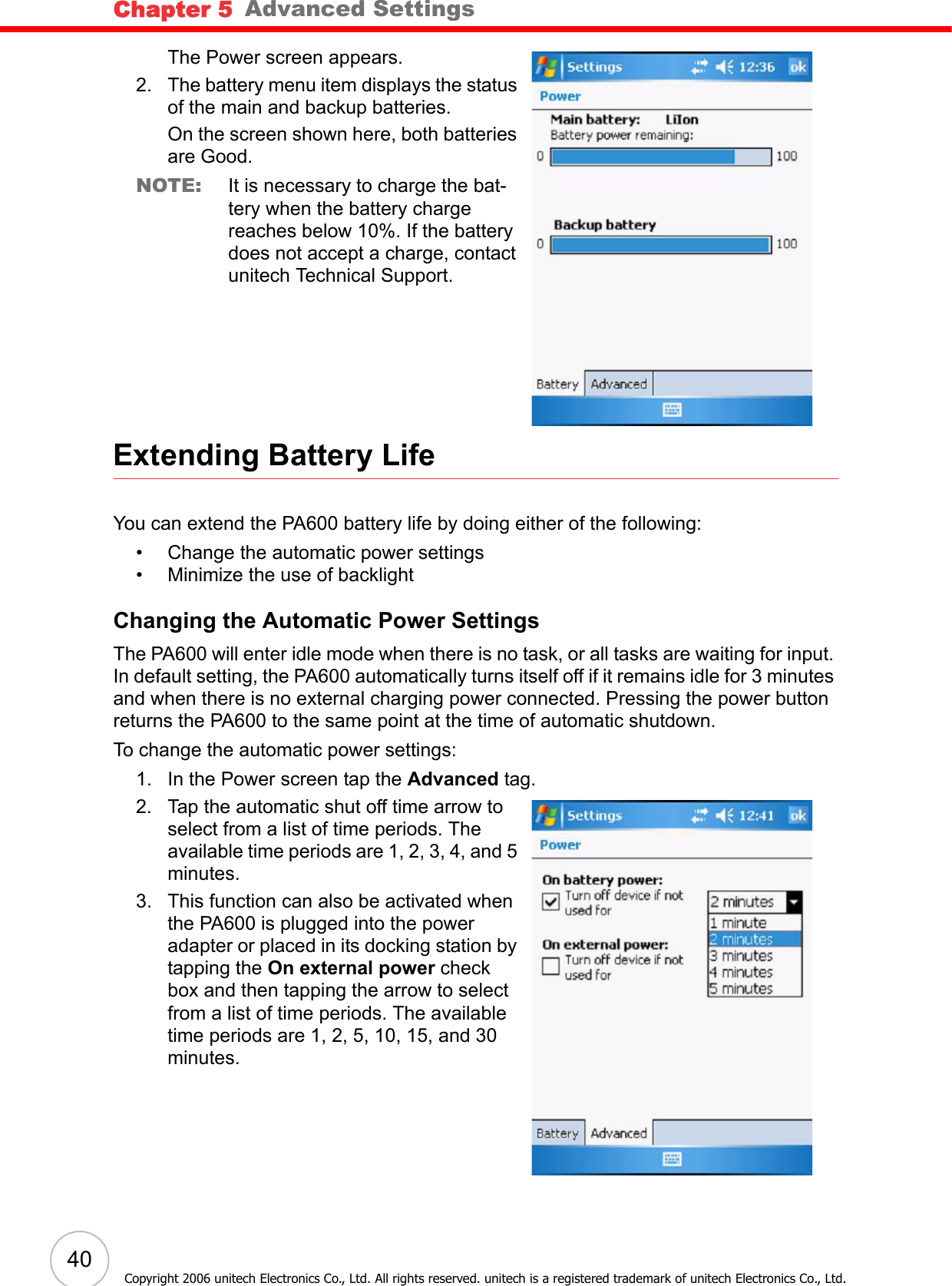 Chapter 5   Advanced Settings40Copyright 2006 unitech Electronics Co., Ltd. All rights reserved. unitech is a registered trademark of unitech Electronics Co., Ltd.The Power screen appears.2. The battery menu item displays the status of the main and backup batteries. On the screen shown here, both batteries are Good.NOTE: It is necessary to charge the bat-tery when the battery charge reaches below 10%. If the battery does not accept a charge, contact unitech Technical Support.Extending Battery LifeYou can extend the PA600 battery life by doing either of the following:• Change the automatic power settings• Minimize the use of backlightChanging the Automatic Power SettingsThe PA600 will enter idle mode when there is no task, or all tasks are waiting for input. In default setting, the PA600 automatically turns itself off if it remains idle for 3 minutes and when there is no external charging power connected. Pressing the power button returns the PA600 to the same point at the time of automatic shutdown.To change the automatic power settings:1. In the Power screen tap the Advanced tag. 2. Tap the automatic shut off time arrow to select from a list of time periods. The available time periods are 1, 2, 3, 4, and 5 minutes.3. This function can also be activated when the PA600 is plugged into the power adapter or placed in its docking station by tapping the On external power check box and then tapping the arrow to select from a list of time periods. The available time periods are 1, 2, 5, 10, 15, and 30 minutes.