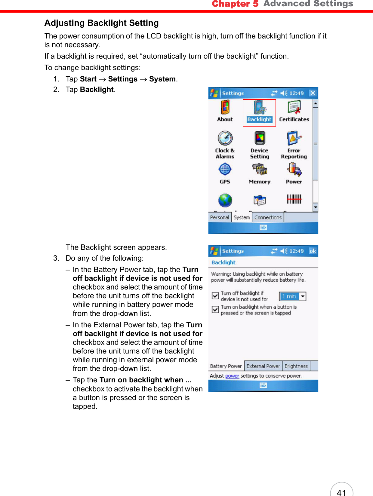 Chapter 5   Advanced Settings41Adjusting Backlight SettingThe power consumption of the LCD backlight is high, turn off the backlight function if it is not necessary.If a backlight is required, set “automatically turn off the backlight” function.To change backlight settings:1. Tap Start → Settings → System.2. Tap Backlight.The Backlight screen appears.3. Do any of the following:– In the Battery Power tab, tap the Turn off backlight if device is not used for checkbox and select the amount of time before the unit turns off the backlight while running in battery power mode from the drop-down list.– In the External Power tab, tap the Turn off backlight if device is not used for checkbox and select the amount of time before the unit turns off the backlight while running in external power mode from the drop-down list.– Tap the Turn on backlight when ... checkbox to activate the backlight when a button is pressed or the screen is tapped.
