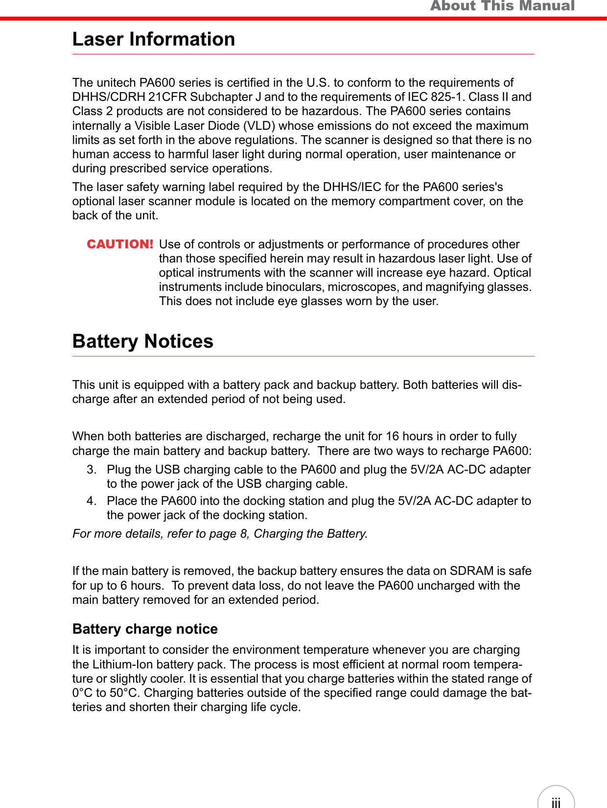   About This ManualiiiLaser InformationThe unitech PA600 series is certified in the U.S. to conform to the requirements of DHHS/CDRH 21CFR Subchapter J and to the requirements of IEC 825-1. Class II and Class 2 products are not considered to be hazardous. The PA600 series contains internally a Visible Laser Diode (VLD) whose emissions do not exceed the maximum limits as set forth in the above regulations. The scanner is designed so that there is no human access to harmful laser light during normal operation, user maintenance or during prescribed service operations.The laser safety warning label required by the DHHS/IEC for the PA600 series&apos;s optional laser scanner module is located on the memory compartment cover, on the back of the unit.CAUTION! Use of controls or adjustments or performance of procedures other than those specified herein may result in hazardous laser light. Use of optical instruments with the scanner will increase eye hazard. Optical instruments include binoculars, microscopes, and magnifying glasses. This does not include eye glasses worn by the user.Battery NoticesThis unit is equipped with a battery pack and backup battery. Both batteries will dis-charge after an extended period of not being used.When both batteries are discharged, recharge the unit for 16 hours in order to fully charge the main battery and backup battery.  There are two ways to recharge PA600:3. Plug the USB charging cable to the PA600 and plug the 5V/2A AC-DC adapter to the power jack of the USB charging cable.4. Place the PA600 into the docking station and plug the 5V/2A AC-DC adapter to the power jack of the docking station.For more details, refer to page 8, Charging the Battery.If the main battery is removed, the backup battery ensures the data on SDRAM is safe for up to 6 hours.  To prevent data loss, do not leave the PA600 uncharged with the main battery removed for an extended period.Battery charge noticeIt is important to consider the environment temperature whenever you are charging the Lithium-Ion battery pack. The process is most efficient at normal room tempera-ture or slightly cooler. It is essential that you charge batteries within the stated range of 0°C to 50°C. Charging batteries outside of the specified range could damage the bat-teries and shorten their charging life cycle.