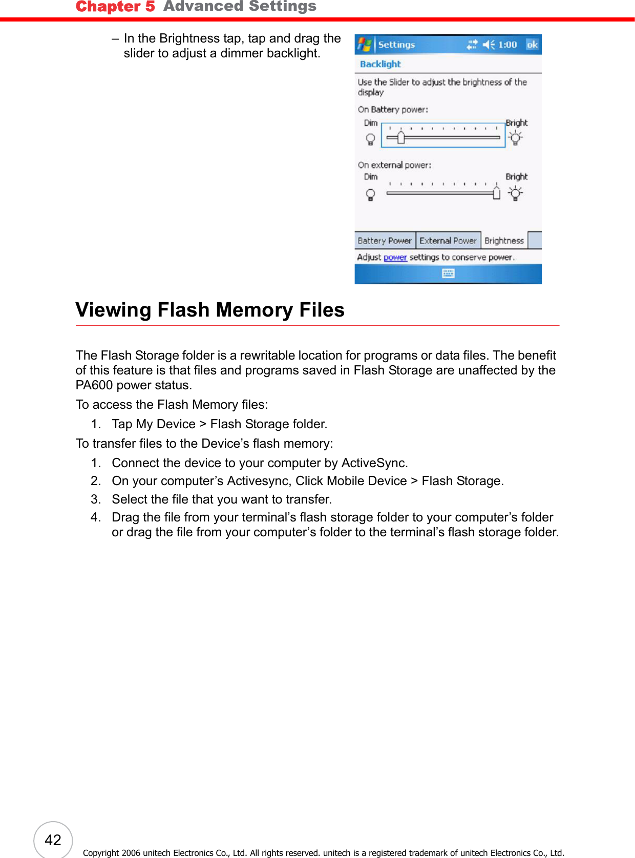 Chapter 5   Advanced Settings42Copyright 2006 unitech Electronics Co., Ltd. All rights reserved. unitech is a registered trademark of unitech Electronics Co., Ltd.– In the Brightness tap, tap and drag the slider to adjust a dimmer backlight.Viewing Flash Memory FilesThe Flash Storage folder is a rewritable location for programs or data files. The benefit of this feature is that files and programs saved in Flash Storage are unaffected by the PA600 power status.To access the Flash Memory files:1. Tap My Device &gt; Flash Storage folder.To transfer files to the Device’s flash memory:1. Connect the device to your computer by ActiveSync.2. On your computer’s Activesync, Click Mobile Device &gt; Flash Storage.3. Select the file that you want to transfer.4. Drag the file from your terminal’s flash storage folder to your computer’s folder or drag the file from your computer’s folder to the terminal’s flash storage folder.