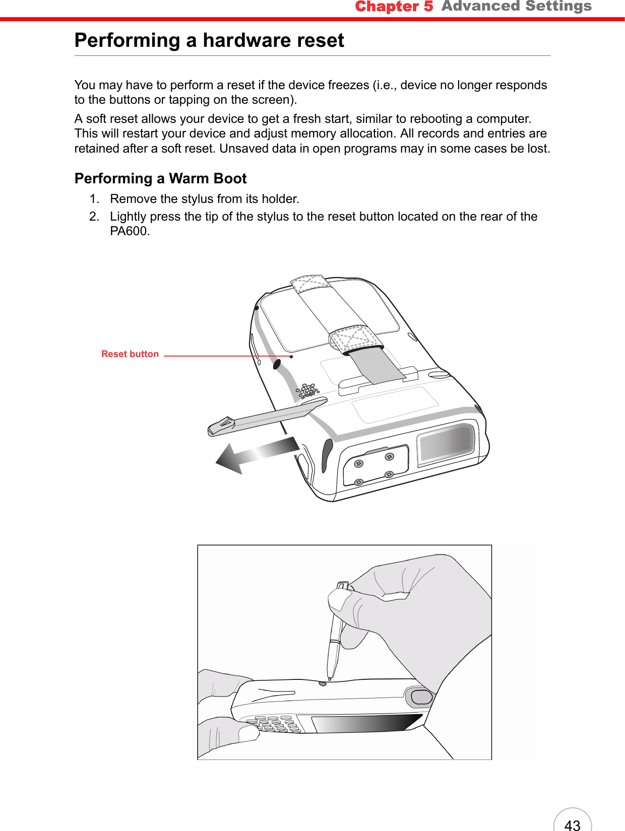 Chapter 5   Advanced Settings43Performing a hardware resetYou may have to perform a reset if the device freezes (i.e., device no longer responds to the buttons or tapping on the screen).A soft reset allows your device to get a fresh start, similar to rebooting a computer. This will restart your device and adjust memory allocation. All records and entries are retained after a soft reset. Unsaved data in open programs may in some cases be lost.Performing a Warm Boot1. Remove the stylus from its holder.2. Lightly press the tip of the stylus to the reset button located on the rear of the PA600.Reset button