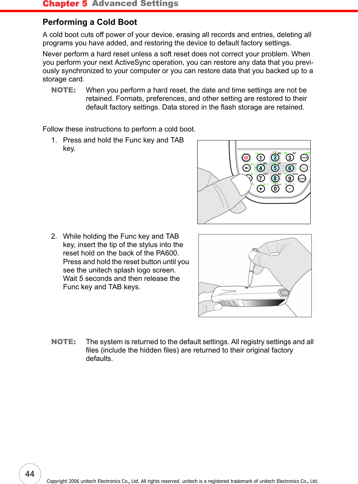 Chapter 5   Advanced Settings44Copyright 2006 unitech Electronics Co., Ltd. All rights reserved. unitech is a registered trademark of unitech Electronics Co., Ltd.Performing a Cold BootA cold boot cuts off power of your device, erasing all records and entries, deleting all programs you have added, and restoring the device to default factory settings.Never perform a hard reset unless a soft reset does not correct your problem. When you perform your next ActiveSync operation, you can restore any data that you previ-ously synchronized to your computer or you can restore data that you backed up to a storage card.NOTE: When you perform a hard reset, the date and time settings are not be retained. Formats, preferences, and other setting are restored to their default factory settings. Data stored in the flash storage are retained.Follow these instructions to perform a cold boot.1. Press and hold the Func key and TAB key.2. While holding the Func key and TAB key, insert the tip of the stylus into the reset hold on the back of the PA600. Press and hold the reset button until you see the unitech splash logo screen. Wait 5 seconds and then release the Func key and TAB keys.NOTE: The system is returned to the default settings. All registry settings and all files (include the hidden files) are returned to their original factory defaults.