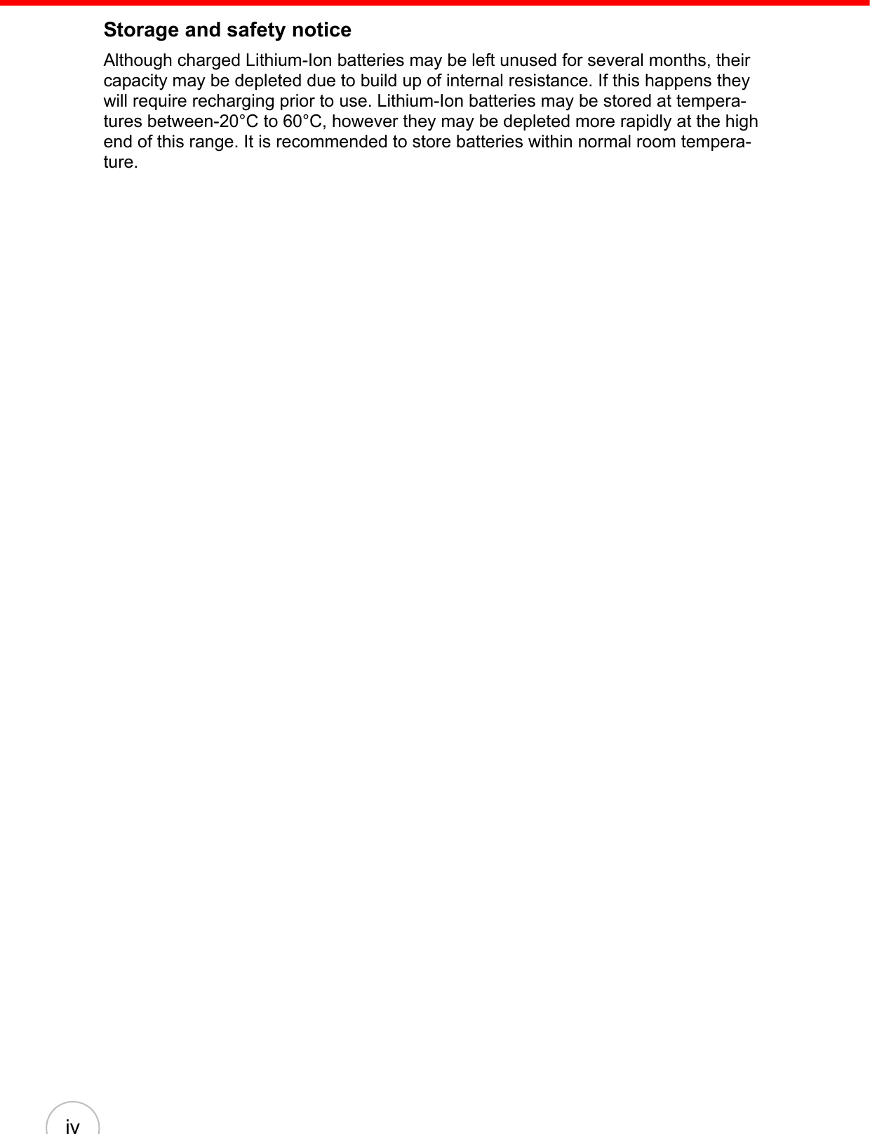 ivStorage and safety noticeAlthough charged Lithium-Ion batteries may be left unused for several months, their capacity may be depleted due to build up of internal resistance. If this happens they will require recharging prior to use. Lithium-Ion batteries may be stored at tempera-tures between-20°C to 60°C, however they may be depleted more rapidly at the high end of this range. It is recommended to store batteries within normal room tempera-ture.