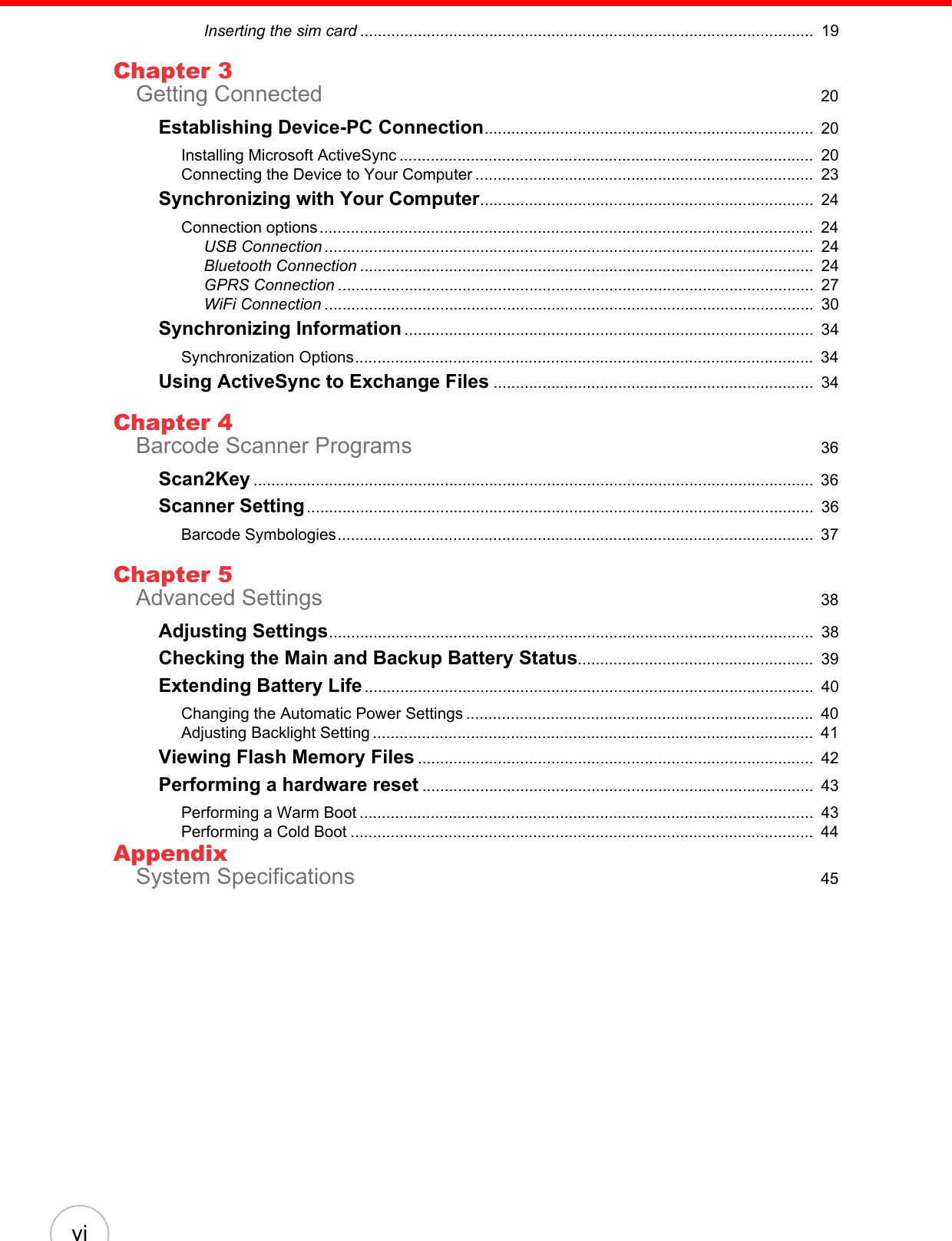 viInserting the sim card ......................................................................................................  19Chapter 3Getting Connected  20Establishing Device-PC Connection..........................................................................  20Installing Microsoft ActiveSync .............................................................................................  20Connecting the Device to Your Computer ............................................................................  23Synchronizing with Your Computer...........................................................................  24Connection options ...............................................................................................................  24USB Connection ..............................................................................................................  24Bluetooth Connection ......................................................................................................  24GPRS Connection ...........................................................................................................  27WiFi Connection ..............................................................................................................  30Synchronizing Information ............................................................................................  34Synchronization Options.......................................................................................................  34Using ActiveSync to Exchange Files ........................................................................  34Chapter 4Barcode Scanner Programs  36Scan2Key ..............................................................................................................................  36Scanner Setting..................................................................................................................  36Barcode Symbologies...........................................................................................................  37Chapter 5Advanced Settings  38Adjusting Settings.............................................................................................................  38Checking the Main and Backup Battery Status.....................................................  39Extending Battery Life.....................................................................................................  40Changing the Automatic Power Settings ..............................................................................  40Adjusting Backlight Setting ...................................................................................................  41Viewing Flash Memory Files .........................................................................................  42Performing a hardware reset ........................................................................................  43Performing a Warm Boot ......................................................................................................  43Performing a Cold Boot ........................................................................................................  44AppendixSystem Specifications  45
