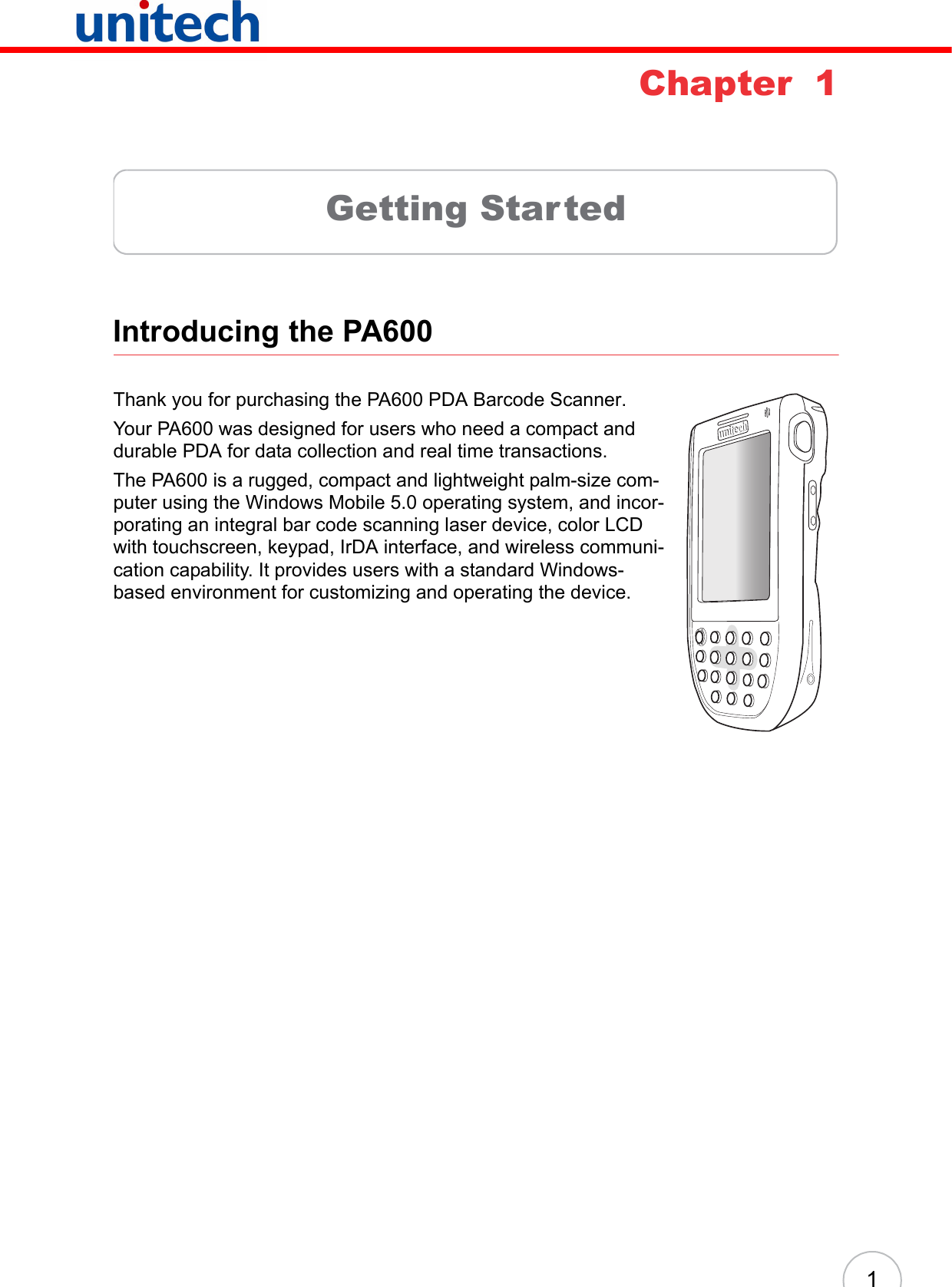 1Chapter  1Getting StartedIntroducing the PA600 Thank you for purchasing the PA600 PDA Barcode Scanner.Your PA600 was designed for users who need a compact and durable PDA for data collection and real time transactions. The PA600 is a rugged, compact and lightweight palm-size com-puter using the Windows Mobile 5.0 operating system, and incor-porating an integral bar code scanning laser device, color LCD with touchscreen, keypad, IrDA interface, and wireless communi-cation capability. It provides users with a standard Windows-based environment for customizing and operating the device.unitech unitech 